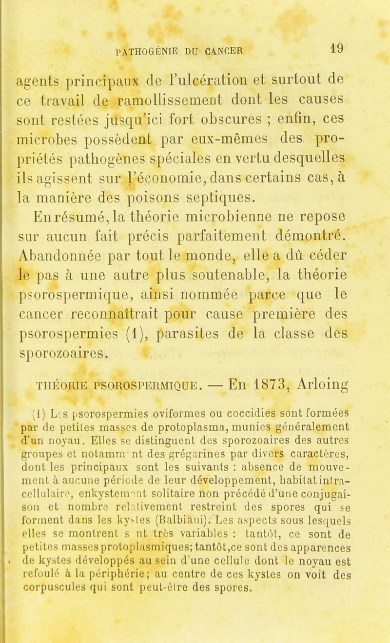 agents principaux de l'ulcération et surtout de ce travail de raraoUissemeut dont les causes sont restées jusqu'ici fort obscures ; enfin, ces microbes possèdent par eux-mêmes des pro- priétés patbogènes spéciales en vertu desquelles ils agissent sur l'économie, dans certains cas, à . la manière des poisons septiques. Enrésumé,la théorie microbienne ne repose sur aucun fait précis parfaitement démontré. Abandonnée par tout le monde, elle a dû céder le pas à une autre plus soutenable, la théorie psorospermique, ainsi nommée parce que le cancer reconnaîtrait pour cause première des psorospermies (1), parasites de la classe des sporozoaires. THÉORIE PSOROSPERMIQUE. — En 1873, Arloiug (1) L'.s i-isorospermies oviformes ou coccidies sont formées par (le petites masses de protoplasma, munies généralement d'un noyau. Elles se distinguent des sporozoaires des autres groupes et notamm nt des grégarines par divers caractères, dont les principaux sont les suivants : absence de mouve- ment à aucune période de leur développement, habitat intra- cellulaire, enkysteraint solitaire non précédé d'une conjugai- son et nombre relativement restreint des spores qui se forment dans les kystes (Balbiani). Les aï>pects sous les([uels elles se montrent s nt très variables : tantôt, ce sont de petites masses protoplasmiques; tantôt,ce sont des apparences . de kystes développés au sein d'une cellule dont le noyau est refoulé à la périphérie; au centre de ces kystes on voit des corpuscules qui sont peut-ôire des spores.