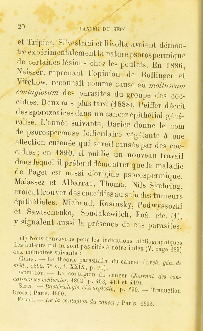 et Tripier, Sllvestrini et Rivolta avaient démon- tré expérimentalement la nature psorospermique de certaines lésions chez les poulets. En 1886, Neisser, reprenant l'opinion de Bollinger et Virchow, reconnaît comme cause au molluscum contagiosum des parasites du groupe des coc- cidies. Deuxa-ns plus tard (1888), Peiffer décrit des sporozoaires dans un cancer épithélial géné- ralisé. L'année suivante, Darier donne le nom de psorospermose folliculaire végétante à une affection cutanée qui serait causée par des coc- cidies; en 1890, il publie un nouveau travail dans lequel il prétend démontrer que la maladie de Paget est aussi d'origine psorospermique Malassez et Albarran, Thoma, Nils Sjœbring croient trouver des coccidies au sein des tumeurs épithéliales. Michaud, Kosinsky, Podwyssozki et Sawtschenko, Soudakewitch, Foâ, etc. (1), y signalent aussi la présence de ces parasites.' (1) Nous renvoyons pour les indications bibliographiques des au eurs qui ne sont pas cités à notre index (V pac^e 185) aux mémoires suivants : ^ ^ ° Gazin. — La théorie parasitaire du cancer (Arch aén de méd., 1892, 7» s., t. XXIX, p. 70). ^ GuEiLLOT. - La contagion du caucer [Journal des con- naissances médicales, 1892, p. 403, 413 et 419) SE>iN — Bactériologie chirurgicale, p. 290.- Traduction Broca ; Paris, 1890. iiaauction Faure. — De la contagion du cancer; Paris, 1892,