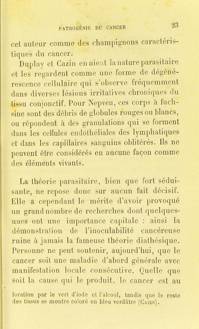 cet auteur comme des champignons caractéris- tiques du cancer. Duplay et Cazin en nient la nature parasitaire et les regardent comme une forme de dégéné- rescence cellulaire qui s'observe fréquemment dans diverses lésions irritalives chroniques du tissu conjonclif. Pour Nepveu, ces corps à fuch- sine sont des débris de globules rouges ou blancs, ou répondent à des granulations qui se forment dans les cellules enclolhéliales des lymphatiques et dans les capillaires sanguins obhtérés. Ils ne peuvent être considérés en aucune façon comme des éléments vivants. La théorie parasitaire, bien que fort sédui- sante, ne repose donc sur aucun fait décisif. Elle a cependant le mérite d'avoir provoqué un grand nombre de recherches dont quelques- unes ont une importance capitale : ainsi la démonstration de l'inoculabilité cancéreuse ruine à jamais la fameuse théorie dialhésique. Personne ne peut soutenir, aujourd'hui, que le cancer soit une maladie d'abord générale avec manifestation locale consécutive. Quelle que soit la cause qui le produit, le cancer est au loration par le vcri d'iorle cl l'alcool, tandis que le reste des tissus se montre coloré en bleu verdâtre (Cazin).