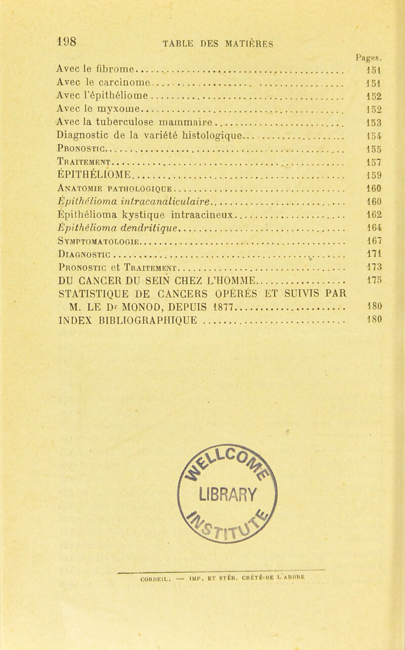 Pages. Avec le fibrome 15t Avec le carcinome J51 Avec l'épithéliome 152 Avec le myxome 152 Avecla tuberculose mammaire 153 Diagnostic de la variété histologique 154 PRONOSTfC 155 Traitement 157 ÉPITHÉLIOME 159 Anatomie pathologique 160 Épilhclioma intracanaliculaire 160 Épithélioma kystique intraacineux 162 Épithélioma dendrilique 164 Symptomatologie 167 Diagnostic m Pronostic et Traitement 173 DU CANCER DU SEIN CHEZ L'HOMME 17o STATISTIQUE DE CANCERS OPÉRÉS ET SUIVIS PAR M. LE D'' MONOD, DEPUIS 1877 180 INDEX BIBLIOGRAPHIQUE 180 LIBRARY COIlIll'.lI.. IMl'. ET STÉIl. CnÉTÉ-OE I- AUMIIK