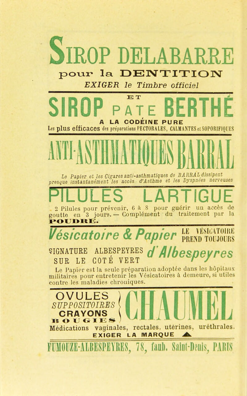 Sirop DELABARRE poTjii- la DElVTITIOISr EXIGER le Timbre officiel SIROP E T PATE BERTHE A LA CODEINE PURE les plus efficaces des préparations PECTORALES, CALMANTESel SOPORIFIQUES le Papier et les Cigares anti-asthmatiques de BARBAI dissipent presque instantanément les accès d'Asthme et les Dyspnées nerveusi 3 uses PILULES LARTIGUE 2 Pilules pour prévenir, 6 à 8 pour guérir un accès de goutte en 3 jours.— Corapléuient du traitement par la ¥uàiouiufru Gc rufjicr pREpjo toujours SIGNATURE ALBESPEYRES (J fllbeSDeVreS SUR LE COTE VERT ' y Le Papier est la seule préparation adoptée dans les hôpitaux militaires pour entretenir les Yésicatoires à demeure, si utiles contre les maladies chrouiques. OVULES SUPPOSITOIRES CRAYOIMS B O U O I E s* Médications vaginales, rectales, utérines, uréthrales. EXIGER LA MARQUE A. FDMOIIZE-ALIIESPEVIIES, 78, faul). Siiiul-Deiiis, PAIIIS