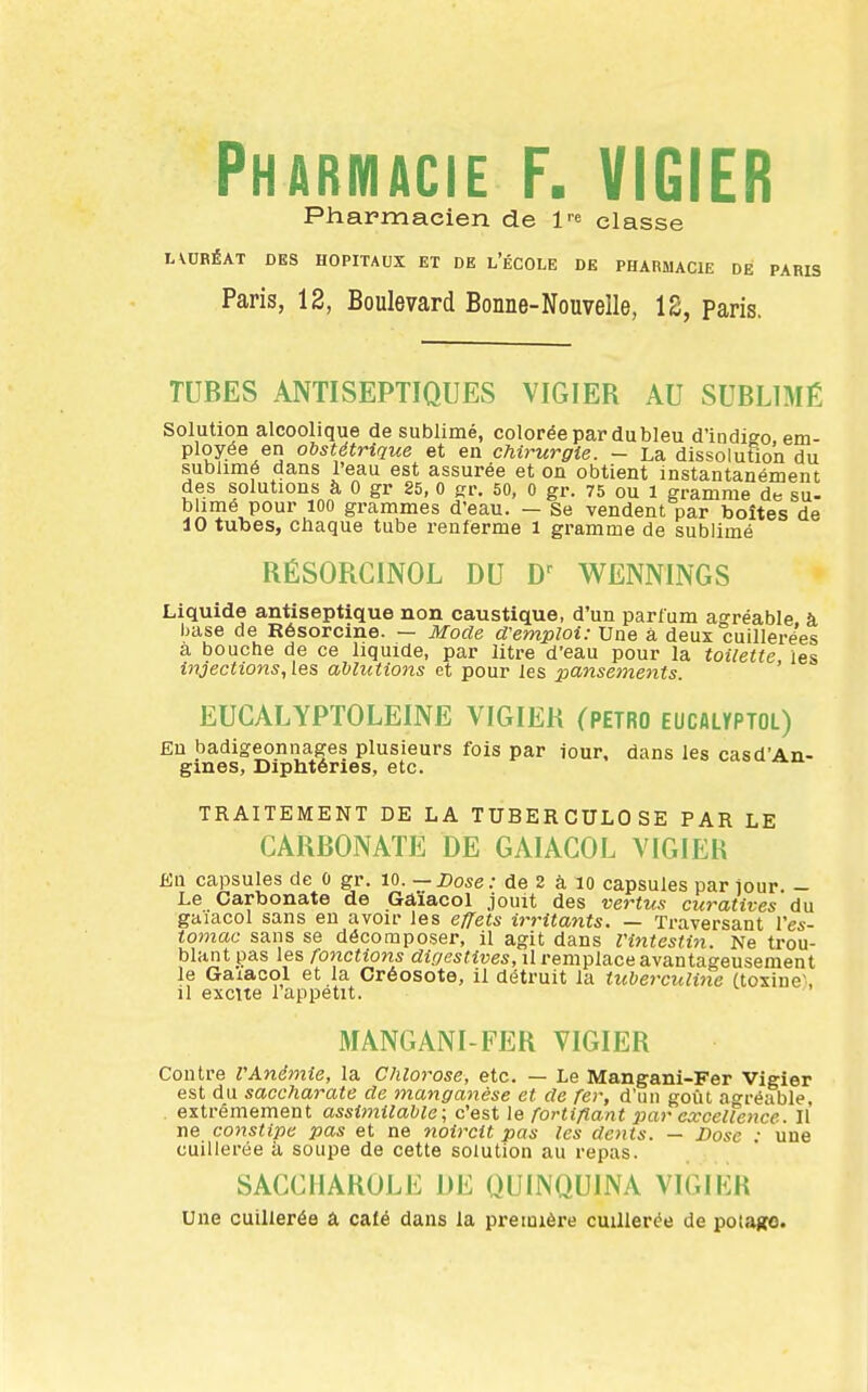 Pharmacie F. VIGIER Pharmacien de 1'^ classe lAURÉAT DES HOPITAUX ET DE l'ÉCOLE DE PHARMACIE DE PARIS Paris, 12, Boulevard Bonne-Nouvelle, 12, paris. TUBES ANTISEPTIQUES VIGIER AU SUBLIMÉ Solution alcoolique de sublimé, colorée par du bleu d'indigo, em- ployée en obstétrique et en chirurgie. — La dissolution du sublimé dans l'eau est assurée et on obtient instantanément des solutions à 0 gr 85, 0 gr. 50, 0 gr. 75 ou l gramme de su- blimé pour 100 grammes d'eau. — Se vendent par boîtes de 10 tubes, chaque tube renferme l gramme de sublimé RÉSORCINOL DU WENNINGS Liquide antiseptique non caustique, d'un parfum agréable à base de Résorcine. — Mode d'emploi: Une â deux cuillerées à bouche de ce liquide, par litre d'eau pour la toilette les injections, les ablutions et pour les pansements. ' EUCALYPTOLEINE VIGIER (PETRO EUCfliyPTOL) Eu badigeonnages plusieurs fois par iour, dans les casd'An- gines, Diphtéries, etc. TRAITEMENT DE LA TUBERCULOSE PAR LE CARBONATE DE GAIACOL VIGIER En capsules de 0 gr. 10.—Dose: de 2 à lo capsules par jour. - Le Carbonate de Gaïaool jouit des vertu.'i curatives du gaïacol sans eu avoir les effets irritayits. — Traversant Ves- tomac sans se décomposer, il agit dans l'intestin. Ne trou- blant pas les fonctions dirjestives, il remplace avantageusement le Gaiacol et la Créosote, il détruit la tuberculine (toxine^, 11 excite 1 appétit. MANGANI-FER VIGIER Contre VAnémie, la Chlorose, etc. — Le Mangani-Fer Vigier est du saccharate de manga^ièse et de fer, d'un goût aoréable, . extrêmement assimilable; c'est le fortifiant par excellence. Il ne constipe pas et ne noircit pas les dents. — Dose • une cuillerée à soupe de cette solution au repas. SACCHAROLi; J)E QUINQUINA VIGIER Une cuillerée à café dans la première cuillerée de potafco.