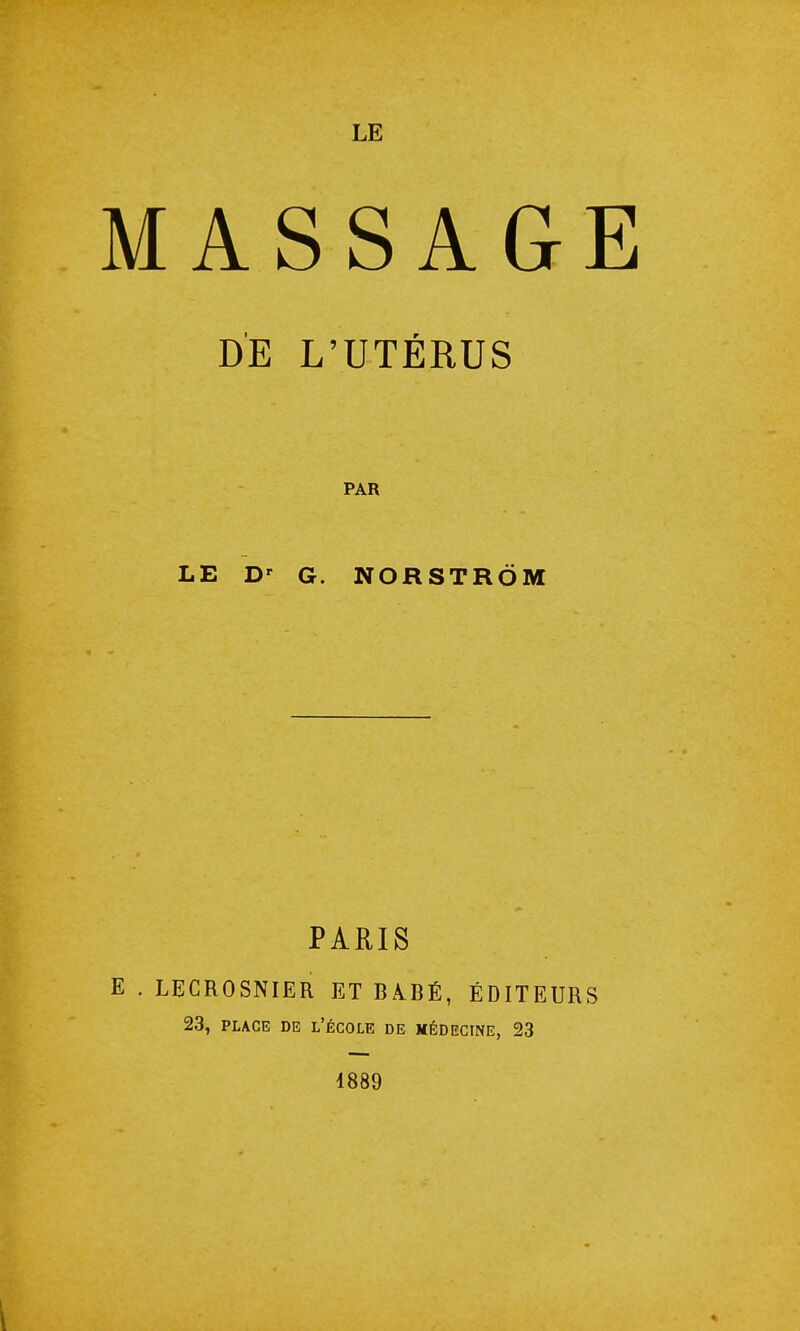 MASSAGE DE L'UTÉRUS PAR LE Dr G. NORSTRÔM PARIS E . LECROSNIER ET BABÉ, ÉDITEURS 23, place de l'école de médecine, 23 1889