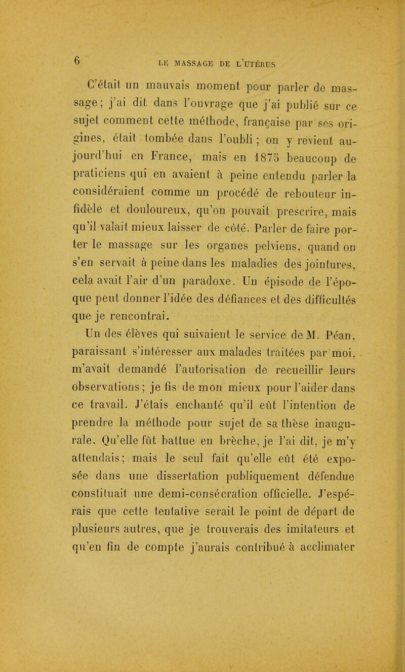 C'était un mauvais moment pour parler de mas- sage; j'ai dit dans l'ouvrage que j'ai publié sur ce sujet comment cette méthode, française par ses ori- gines, était tombée dans l'oubli ; on y revient au- jourd'hui en France, mais en 1875 beaucoup de praticiens qui en avaient à peine entendu parler la considéraient comme un procédé de rebouteur in- fidèle et douloureux, qu'on pouvait prescrire, mais qu'il valait mieux laisser de côté. Parler de faire por- ter le massage sur les organes pelviens, quand on s'en servait à peine dans les maladies des jointures, cela avait l'air d'un paradoxe. Un épisode de l'épo- que peut donner l'idée des défiances et des difficultés que je rencontrai. Un des élèves qui suivaient le service de M. Péan, paraissant s'intéresser aux malades traitées par moi, m'avait demandé l'autorisation de recueillir leurs observations; je fis démon mieux pour l'aider dans ce travail. J'étais enchanté qu'il eût l'intention de prendre la méthode pour sujet de sa thèse inaugu- rale. Qu'elle fût battue en brèche, je l'ai dit, je m'y attendais; mais le seul fait qu'elle eût été expo- sée dans une dissertation publiquement défendue constituait une demi-consécration officielle. J'espé- rais que cette tentative serait le point de départ de plusieurs autres, que je trouverais des imitateurs et qu'en fin de compte j'aurais contribué à acclimater