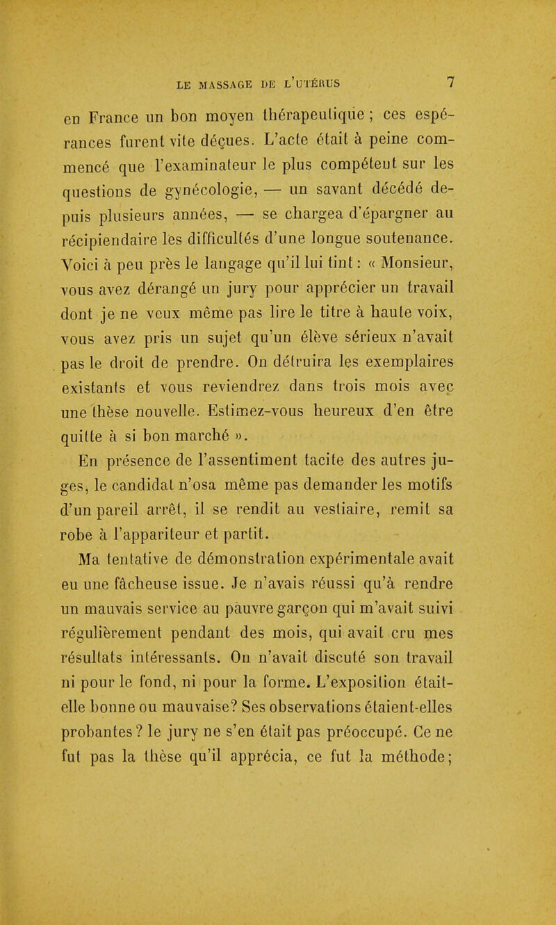 en France un bon moyen thérapeutique ; ces espé- rances furent vite déçues. L'acte était à peine com- mencé que l'examinateur le plus compétent sur les questions de gynécologie, — un savant décédé de- puis plusieurs années, — se chargea d'épargner au récipiendaire lès difficultés d'une longue soutenance. Voici à peu près le langage qu'il lui tint : « Monsieur, vous avez dérangé un jury pour apprécier un travail dont je ne veux même pas lire le titre à haute voix, vous avez pris un sujet qu'un élève sérieux n'avait pas le droit de prendre. On détruira les exemplaires existants et vous reviendrez dans trois mois avec une thèse nouvelle. Estimez-vous heureux d'en être quitte à si bon marché ». En présence de l'assentiment tacite des autres ju- ges, le candidat n'osa même pas demander les motifs d'un pareil arrêt, il se rendit au vestiaire, remit sa robe à l'appariteur et partit. Ma tentative de démonstration expérimentale avait eu une fâcheuse issue. Je n'avais réussi qu'à rendre un mauvais service au pauvre garçon qui m'avait suivi régulièrement pendant des mois, qui avait cru mes résultats intéressants. On n'avait discuté son travail ni pour le fond, ni pour la forme. L'exposition était- elle bonne ou mauvaise? Ses observations étaient-elles probantes ? le jury ne s'en était pas préoccupé. Ce ne fut pas la thèse qu'il apprécia, ce fut la méthode;