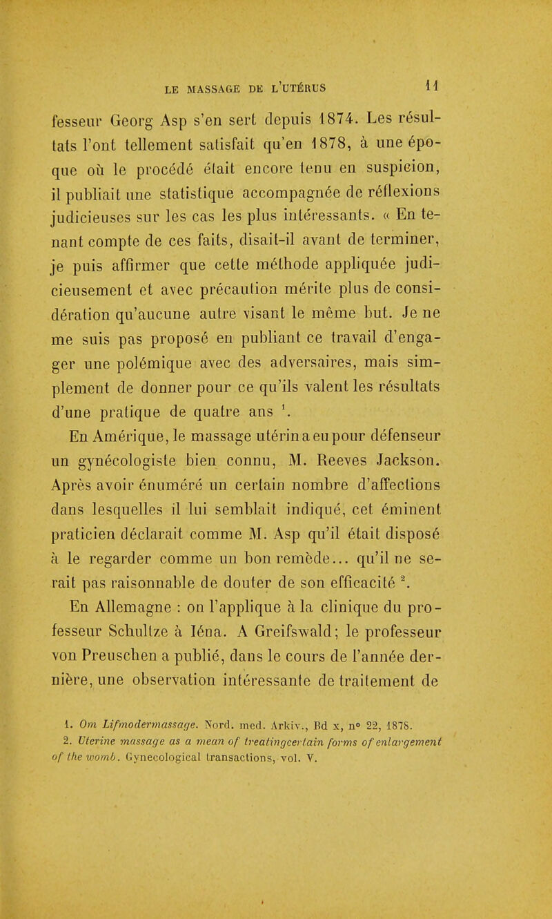 fesseur Georg Asp s'en sert depuis 1874. Les résul- tats l'ont tellement satisfait qu'en 1878, à une épo- que où le procédé élait encore tenu en suspicion, il publiait une statistique accompagnée de réflexions judicieuses sur les cas les plus intéressants. « En te- nant compte de ces faits, disait-il avant de terminer, je puis affirmer que cette méthode appliquée judi- cieusement et avec précaution mérite plus de consi- dération qu'aucune autre visant le même but. Je ne me suis pas proposé en publiant ce travail d'enga- ger une polémique avec des adversaires, mais sim- plement de donner pour ce qu'ils valent les résultats d'une pratique de quatre ans \ En Amérique, le massage utérin a eu pour défenseur un gynécologiste bien connu, M. Reeves Jackson. Après avoir énuméré un certain nombre d'affections dans lesquelles il lui semblait indiqué, cet éminent praticien déclarait comme M. Asp qu'il était disposé à le regarder comme un bon remède... qu'il ne se- rait pas raisonnable de douter de son efficacité 2. En Allemagne : on l'applique à la clinique du pro- fesseur Schullze à Iéna. A Greifswald; le professeur von Preuschen a publié, dans le cours de l'année der- nière, une observation intéressante de traitement de 1. Om Lifmodermassage. Nord. med. Arkiv., Rd x, n<> 22, 1875. 2. Utérine massage as a mean of treàtingcertain forms of enlargement