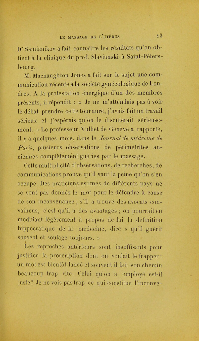 Dr Semianikov a fait connaître les résultats qu'on ob- tient à la clinique du prof. Slavianski à Saint-Péters- bourg. M. Macnaugliton Jones a fait sur le sujet une com- munication récente à la société gynécologique de Lon- dres. A la protestation énergique d'un des membres présents, il répondit : « Je ne m'attendais pas à voir le débat prendre cette tournure, j'avais fait un travail sérieux et j'espérais qu'on le discuterait sérieuse- ment. » Le professeur Vulliet de Genève a rapporté, il y a quelques mois, clans le Journal de médecine de Paris, plusieurs observations de périmétrites an- ciennes complètement guéries par le massage. Celte multiplicité d'observations, de recherches, de communications prouve qu'il vaut la peine qu'on s'en occupe. Des praticiens estimés de différents pays ne se sont pas donnés le mot pour le défendre à cause de son inconvenance ; s'il a trouvé des avocats con- vaincus, c'est qu'il a des avantages; on pourrait en modifiant légèrement à propos de lui la définition hippocratique de la médecine, dire « qu'il guérit souvent et soulage toujours. » Les reproches antérieurs sont insuffisants pour justifier la proscription dont on voulait le frapper : un mot est bientôt lancé et souvent il fait son chemin beaucoup trop vite. Celui qu'on a employé est-il juste? Je ne vois pas trop ce qui constitue l'inconve-