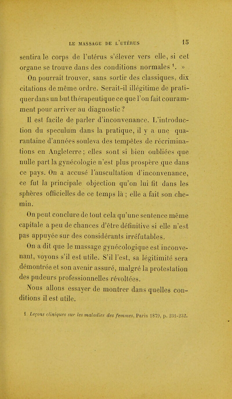 sentira le corps de l'utérus s'élever vers elle, si cet organe se trouve dans des conditions normales i. » On pourrait trouver, sans sortir des classiques, dix citations de même ordre. Serait-il illégitime de prati- querdans un but thérapeutique ce que l'on fait couram- ment pour arriver au diagnostic? Il est facile de parler d'inconvenance. L'introduc- tion du spéculum dans la pratique, il y a une qua- rantaine d'années souleva des tempêtes de récrimina- tions en Angleterre ; elles sont si bien oubliées que nulle part la gynécologie n'est plus prospère que dans ce pays. On a accusé l'auscultation d'inconvenance, ce fut la principale objection qu'on lui fit dans les sphères officielles de ce temps là ; elle a fait son che- min. On peut conclure de tout cela qu'une sentence même capitale a peu de chances d'être définitive si elle n'est pas appuyée sur des considérants irréfutables. On a dit que le massage gynécologique est inconve- nant, voyons s'il est utile. S'il l'est, sa légitimité sera démontrée et son avenir assuré, malgré la protestation des pudeurs professionnelles révoltées. Nous allons essayer de montrer dans quelles con- ditions il est utile. 1. Leçons cliniques sur les maladies des femmes, Paris 18TJ, p. 231-232.