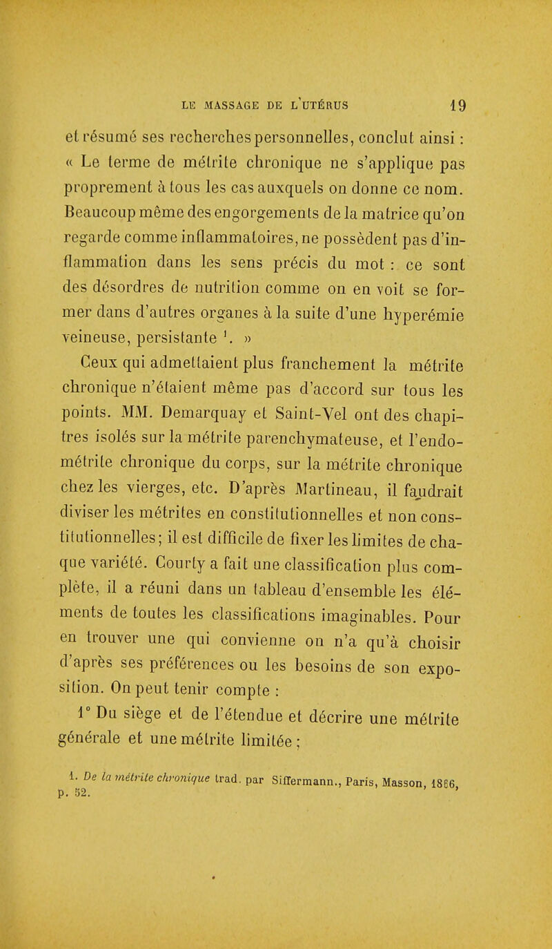 et résumé ses recherches personnelles, conclut ainsi : « Le terme de mélrite chronique ne s'applique pas proprement à tous les cas auxquels on donne ce nom. Beaucoup même des engorgements de la matrice qu'on regarde comme inflammatoires, ne possèdent pas d'in- flammation dans les sens précis du mot : ce sont des désordres de nutrition comme on en voit se for- mer dans d'autres organes à la suite d'une hyperémie veineuse, persistante » Ceux qui admettaient plus franchement la métrite chronique n'étaient même pas d'accord sur tous les points. MM. Demarquay et Saint-Vel ont des chapi- tres isolés sur la métrite parenchymateuse, et l'endo- métrite chronique du corps, sur la métrite chronique chez les vierges, etc. D'après Martineau, il faudrait diviser les métrites en constitutionnelles et non cons- titutionnelles; il est difficile de fixer les limites de cha- que variété. Gourty a fait une classification plus com- plète, il a réuni dans un tableau d'ensemble les élé- ments de toutes les classifications imaginables. Pour en trouver une qui convienne on n'a qu'à choisir d'après ses préférences ou les besoins de son expo- sition. On peut tenir compte : 1° Du siège et de l'étendue et décrire une mélrite générale et une mélrite limitée; 1. De la métrite chronique trad. par SilTermann., Paris, Masson, 1866 p. 52. '