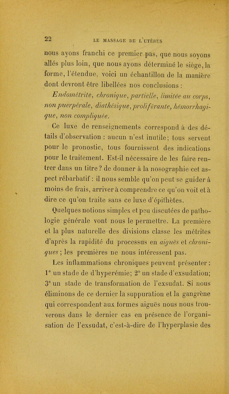 nous ayons franchi ce premier pas, que nous soyons allés plus loin, que nous ayons déterminé le siège, la forme, l'étendue, voici un échantillon de la manière dont devront être libellées nos conclusions : Ëndomêtritè, chronique, partielle, limitée au corps, non puerpérale, diathésique, proliférante, hémorrhagi- que, non compliquée. Ce luxe de renseignements correspond à des dé- tails d'observation : aucun n'est inutile; tous servent pour le pronostic, tous fournissent des indications pour le traitement. Est-il nécessaire de les faire ren- trer dans un titre ? de donner à la nosographie cet as- pect rébarbatif : il nous semble qu'on peut se guider à moins de frais, arriver à comprendre ce qu'on voit et à dire ce qu'on traite sans ce luxe d'épilhètes. Quelques notions simples et peu disculées de patho- logie générale vont nous le permettre. La première et la plus naturelle des divisions classe les métrites d'après la rapidité du processus en aiguës et chroni- ques ; les premières ne nous intéressent pas. Les inflammations chroniques peuvent présenter: 1° un stade de d'hyperémie; 2° un stade d'exsudation; 3° un stade de transformation de l'exsudât. Si nous éliminons de ce dernier la suppuration et la gangrène qui correspondent aux formes aiguës nous nous trou- verons dans le dernier cas en présence de l'organi- sation de TexsUdat, c'est-à-dire de l'hyperplasie des