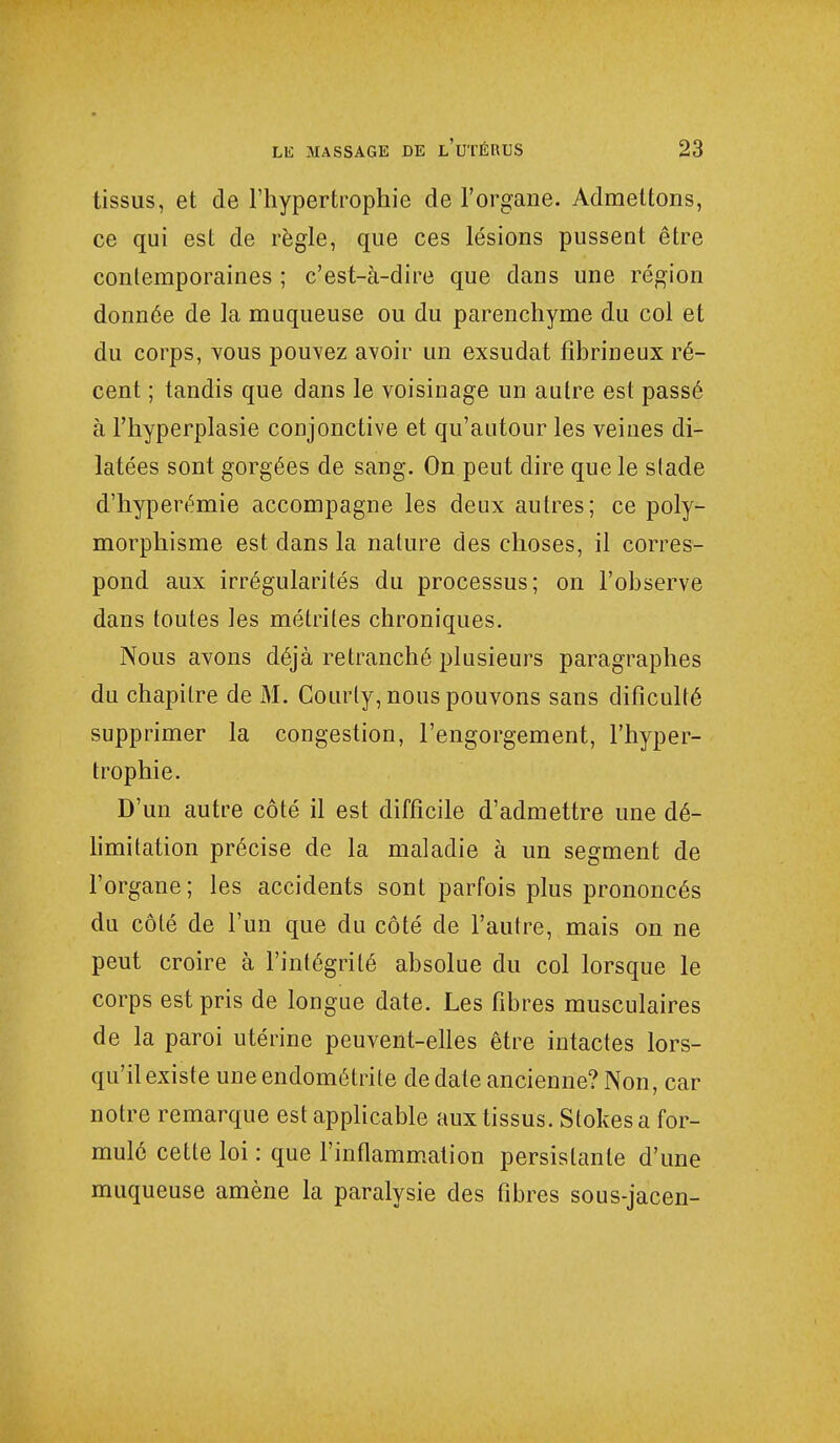 tissus, et de l'hypertrophie de l'organe. Admettons, ce qui est de règle, que ces lésions pussent être contemporaines ; c'est-à-dire que dans une région donnée de la muqueuse ou du parenchyme du col et du corps, vous pouvez avoir un exsudât fibrineux ré- cent ; tandis que dans le voisinage un autre est passé à l'hyperplasie conjonctive et qu'autour les veines di- latées sont gorgées de sang. On peut dire que le slade d'hyperémie accompagne les deux autres; ce poly- morphisme est dans la nature des choses, il corres- pond aux irrégularités du processus; on l'observe dans toutes les métrites chroniques. Nous avons déjà retranché plusieurs paragraphes du chapitre de M. Couiiy, nous pouvons sans difîculté supprimer la congestion, l'engorgement, l'hyper- trophie. D'un autre côté il est difficile d'admettre une dé- limitation précise de la maladie à un segment de l'organe ; les accidents sont parfois plus prononcés du côté de l'un que du côté de l'autre, mais on ne peut croire à l'intégrité absolue du col lorsque le corps est pris de longue date. Les fibres musculaires de la paroi utérine peuvent-elles être intactes lors- qu'il existe uneendométrite de date ancienne? Non, car notre remarque est applicable aux tissus. Stokes a for- mulé cette loi : que l'inflammation persistante d'une muqueuse amène la paralysie des fibres sous-jacen-