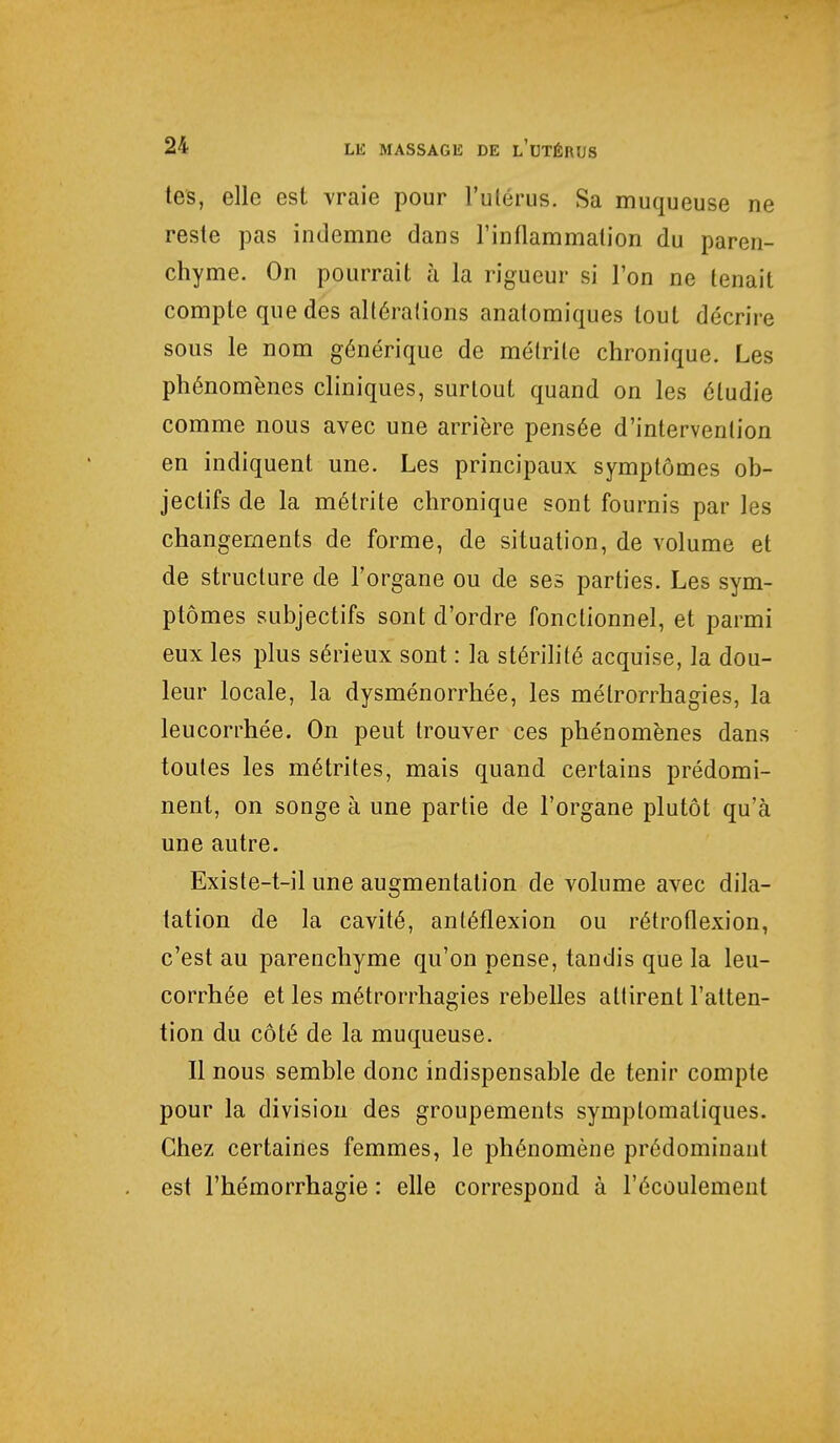 tes, elle est vraie pour l'utérus. Sa muqueuse ne reste pas indemne dans l'inflammation du paren- chyme. On pourrait à la rigueur si l'on ne tenait compte que des altérations anatomiques tout décrire sous le nom générique de métrile chronique. Les phénomènes cliniques, surtout quand on les étudie comme nous avec une arrière pensée d'intervention en indiquent une. Les principaux symptômes ob- jectifs de la métrite chronique sont fournis par les changements de forme, de situation, de volume et de structure de l'organe ou de ses parties. Les sym- ptômes subjectifs sont d'ordre fonctionnel, et parmi eux les plus sérieux sont : la stérilité acquise, la dou- leur locale, la dysménorrhée, les métrorrhagies, la leucorrhée. On peut trouver ces phénomènes dans toutes les métrites, mais quand certains prédomi- nent, on songe à une partie de l'organe plutôt qu'à une autre. Existe-t-il une augmentation de volume avec dila- tation de la cavité, antéflexion ou rétroflexion, c'est au parenchyme qu'on pense, tandis que la leu- corrhée et les métrorrhagies rebelles attirent l'atten- tion du côté de la muqueuse. Il nous semble donc indispensable de tenir compte pour la division des groupements symptomaliques. Chez certaines femmes, le phénomène prédominant est l'hémorrhagie : elle correspond à l'écoulement