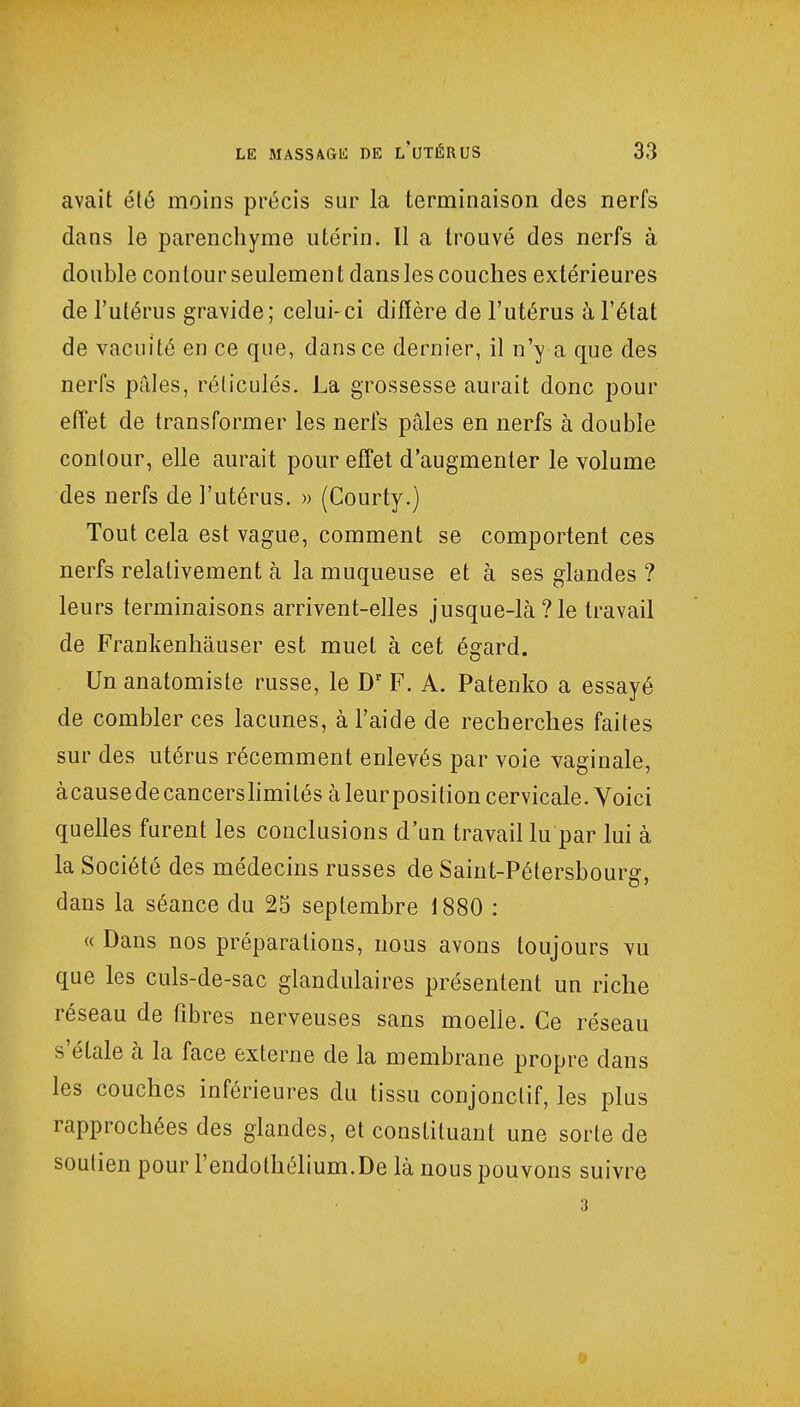 avait été moins précis sur la terminaison des nerfs dans le parenchyme utérin. Il a trouvé des nerfs à double contour seulement dans les couches extérieures de l'utérus gravide; celui-ci diffère de l'utérus à l'état de vacuité en ce que, dans ce dernier, il n'y a que des nerfs pâles, réticulés. La grossesse aurait donc pour effet de transformer les nerfs pâles en nerfs à double contour, elle aurait pour effet d'augmenter le volume des nerfs de l'utérus. » (Courty.) Tout cela est vague, comment se comportent ces nerfs relativement à la muqueuse et à ses glandes ? leurs terminaisons arrivent-elles jusque-là?le travail de Frankenhâuser est muet à cet égard. Un anatomiste russe, le Dr F. A. Patenko a essayé de combler ces lacunes, à l'aide de recherches faites sur des utérus récemment enlevés par voie vaginale, àcausedecancerslimilés à leurposition cervicale. Voici quelles furent les conclusions d'un travail lu par lui à la Société des médecins russes de Saint-Pétersbourg, dans la séance du 25 septembre 1880 : « Dans nos préparations, nous avons toujours vu que les culs-de-sac glandulaires présentent un riche réseau de fibres nerveuses sans moelle. Ce réseau s'étale à la face externe de la membrane propre dans les couches inférieures du tissu conjonclif, les plus rapprochées des glandes, et constituant une sorte de soutien pour l'endothélium.De là nous pouvons suivre •<':-, 3