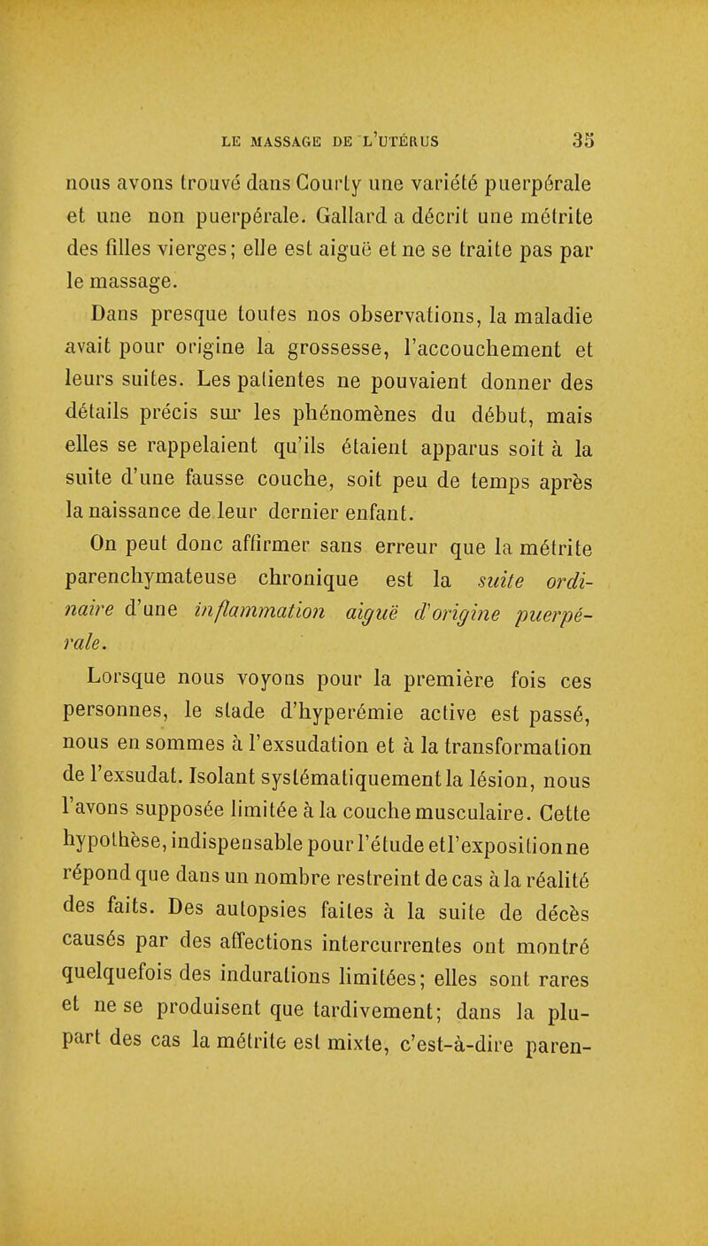 nous avons trouvé dans Courly une variété puerpérale et une non puerpérale. Gallard a décrit une métrite des filles vierges; elle est aiguë et ne se traite pas par le massage. Dans presque toutes nos observations, la maladie avait pour origine la grossesse, l'accouchement et leurs suites. Les patientes ne pouvaient donner des détails précis sur les phénomènes du début, mais elles se rappelaient qu'ils étaient apparus soit à la suite d'une fausse couche, soit peu de temps après la naissance de leur dernier enfant. On peut donc affirmer sans erreur que la métrite parenchymateuse chronique est la suite ordi- naire d'une inflammation aiguë d'origine puerpé- rale. Lorsque nous voyons pour la première fois ces personnes, le stade d'hyperémie active est passé, nous en sommes à l'exsudation et à la transformation de l'exsudat. Isolant systématiquement la lésion, nous l'avons supposée limitée à la couche musculaire. Cette hypothèse, indispensable pour l'étude etl'expositionne répond que dans un nombre restreint de cas à la réalité des faits. Des autopsies faites à la suite de décès causés par des affections intercurrentes ont montré quelquefois des indurations limitées; elles sont rares et ne se produisent que tardivement; dans la plu- part des cas la métrite est mixte, c'est-à-dire paren-