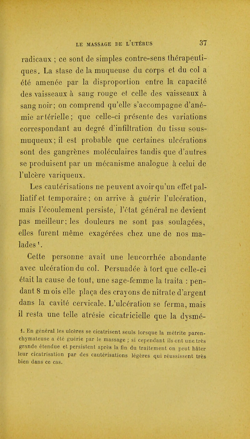 radicaux ; ce sont de simples contre-sens thérapeuti- ques. La stase de la muqueuse du corps et du col a été amenée par la disproportion entre la capacité des vaisseaux à sang rouge et celle des vaisseaux à sang noir; on comprend qu'elle s'accompagne d'ané- mie artérielle; que celle-ci présente des variations correspondant au degré d'infiltration du tissu sous- niuqueux ; il est probable que certaines ulcérations sont des gangrènes moléculaires tandis que d'autres se produisent par un mécanisme analogue à celui de l'ulcère variqueux. Les cautérisations ne peuvent avoir qu'un effet pal- liatif et temporaire; on arrive à guérir l'ulcération, mais l'écoulement persiste, l'état général ne devient pas meilleur; les douleurs ne sont pas soulagées, elles furent même exagérées chez une de nos ma- lades Celte personne avait une leucorrhée abondante avec ulcération du col. Persuadée à tort que celle-ci était la cause de tout, une sage-femme la traita : pen- dant 8 mois elle plaça des crayons de nitrate d'argent dans la cavité cervicale. L'ulcération se ferma, mais il resta une telle alrésie cicatricielle que la dysmé- 1. En général les ulcères se cicatrisent seuls lorsque la métrite paren- chymateuse a été guérie par le massage ; si cependant ils ont une.très grande étendue et persistent après la fin du traitement on peut hâter leur cicatrisation par des cautérisations légères qui réussissent très bien dans ce cas.