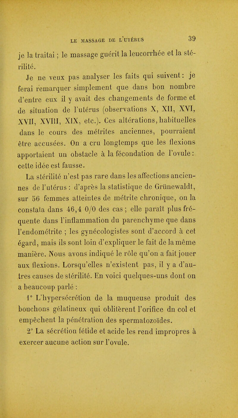 je la traitai ; le massage guérit la leucorrhée et la sté- rilité. Je ne veux pas analyser les faits qui suivent : je ferai remarquer simplement que dans bon nombre d'entre eux il y avait des changements de forme et de situation de l'utérus (observations X, XII, XVI, XVII, XVIII, XIX, etc.). Ces altérations,habituelles dans le cours des mélrites anciennes, pourraient être accusées. On a cru longtemps que les flexions apportaient un obstacle à la fécondation de l'ovule: cette idée est fausse. La stérilité n'est pas rare dans les affections ancien- nes de l'utérus : d'après la statistique de Griinewaldt, sur 56 femmes atteintes de métrite chronique, on la constata dans 46,4 0/0 des cas ; elle paraît plus fré- quente dans l'inflammation du parenchyme que dans l'endométrite ; les gynécologistes sont d'accord à cet égard, mais ils sont loin d'expliquer le fait de la même manière. Nous avons indiqué le rôle qu'on a fait jouer aux flexions. Lorsqu'elles n'existent pas, il y a d'au- tres causes de stérilité. En voici quelques-uns dont on a beaucoup parlé : 1° L'hypersécrétion de la muqueuse produit des bouchons gélatineux qui oblitèrent l'orifice dn col et empêchent la pénétration des spermatozoïdes. 2° La sécrétion fétide et acide les rend impropres à exercer aucune action sur l'ovule.