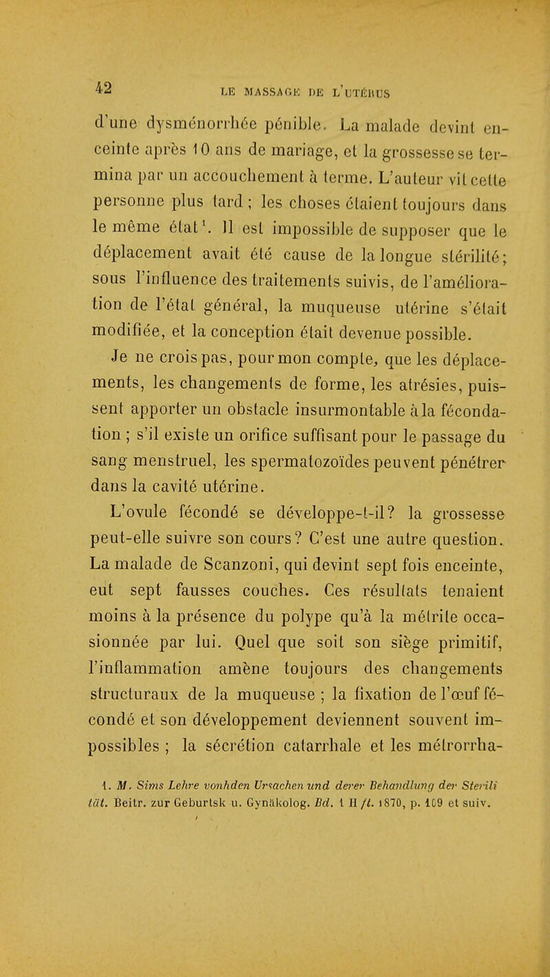 d'une dysménorrhée pénible. La malade devint en- ceinte après 10 ans de mariage, et la grossesse se ter- mina par un accouchement à terme. L'auteur vit celte personne plus tard; les choses étaient toujours dans le même état1. 11 est impossible de supposer que le déplacement avait été cause de la longue stérilité ; sous l'influence des traitements suivis, de l'améliora- tion de l'étal général, la muqueuse utérine s'était modifiée, et la conception était devenue possible. Je ne crois pas, pour mon compte, que les déplace- ments, les changements de forme, les atrésies, puis- sent apporter un obstacle insurmontable à la féconda- tion ; s'il existe un orifice suffisant pour le passage du sang menstruel, les spermatozoïdes peuvent pénétrer dans la cavité utérine. L'ovule fécondé se développe-t-il? la grossesse peut-elle suivre son cours? C'est une autre question. La malade de Scanzoni, qui devint sept fois enceinte, eut sept fausses couches. Ces résullals tenaient moins à la présence du polype qu'à la mélrile occa- sionnée par lui. Quel que soit son siège primitif, l'inflammation amène toujours des changements structuraux de la muqueuse; la fixation de l'œuf fé- condé et son développement deviennent souvent im- possibles ; la sécrétion catarrhale et les mélrorrha- 1. M. Sims Lehre vonhden Urmchen und derer Behandlvng dev Sterili tut. Beitr. zur Geburtsk u. Gymikolog. Bd. t II /t. »870, p. 1C9 et suiv.
