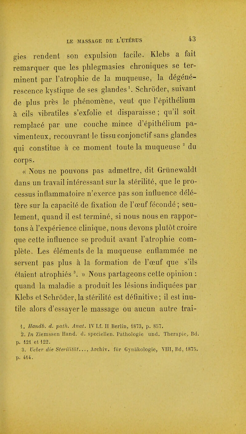 gies rendent son expulsion facile. Klebs a fait remarquer que les phlegmasies chroniques se ter- minent par l'atrophie de la muqueuse, la dégéné- rescence kystique de ses glandes1. Schrôder, suivant de plus près le phénomène, veut que l'épithélium à cils vibratiles s'exfolie et disparaisse; qu'il soit remplacé par une couche mince d'épithélium pa- vimenteux, recouvrant le tissu conjonclif sans glandes qui constitue à ce moment toute la muqueuse 2 du corps. « Nous ne pouvons pas admettre, dit Griinewaldl dans un travail intéressant sur la stérilité, que le pro- cessus inflammatoire n'exerce pas son influence délé- tère sur la capacité de fixation de l'œuf fécondé ; seu- lement, quand il est terminé, si nous nous en rappor- tons à l'expérience clinique, nous devons plutôt croire que cette influence se produit avant l'atrophie com- plète. Les éléments de la muqueuse enflammée ne servent pas plus à la formation de l'œuf que s'ils étaient atrophiés 3. » Nous partageons cette opinion : quand la maladie a produit les lésions indiquées par Klebs et Schrôder, la stérilité est définitive ; il est inu- tile alors d'essayer le massage ou aucun autre trai- 1. Handb. d. path. Anat. IV Lf. II Berlin, 1873, p. 857. 2. In Ziemssen Hand. cl. speciellen. Pathologie und. Thérapie,, Bd. p. 121 et 122. 3. Veber die Sterilitut..., Archiv. fur Gyniikologie, VIII, Bd, 1875. p. 414.