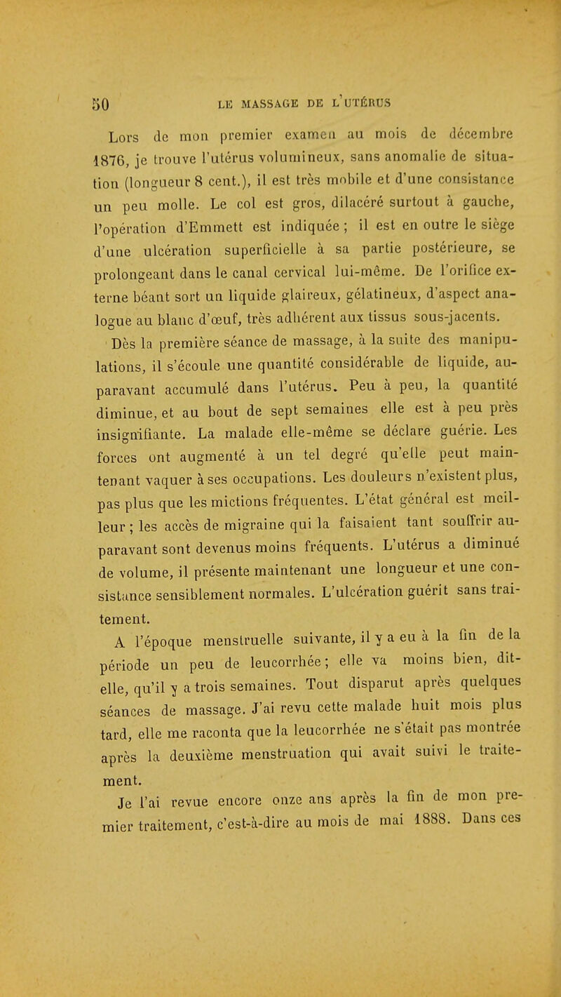 Lors de mon premier examen au mois de décembre 1876, je trouve l'utérus volumineux, sans anomalie de situa- tion (longueur 8 cent.), il est très mobile et d'une consistance un peu molle. Le col est gros, dilacéré surtout à gauche, l'opération d'Emmett est indiquée ; il est en outre le siège d'une ulcération superficielle à sa partie postérieure, se prolongeant dans le canal cervical lui-même. De l'orifice ex- terne béant sort un liquide glaireux, gélatineux, d'aspect ana- logue au blanc d'œuf, très adhérent aux tissus sous-jacents. Dès la première séance de massage, à la suite des manipu- lations, il s'écoule une quantité considérable de liquide, au- paravant accumulé dans l'utérus. Peu à peu, la quantité diminue, et au bout de sept semaines elle est à peu près insignifiante. La malade elle-même se déclare guérie. Les forces ont augmenté à un tel degré qu'elle peut main- tenant vaquer à ses occupations. Les douleurs n'existent plus, pas plus que les mictions fréquentes. L'état général est meil- leur ; les accès de migraine qui la faisaient tant souffrir au- paravant sont devenus moins fréquents. L'utérus a diminué de volume, il présente maintenant une longueur et une con- sistance sensiblement normales. L'ulcération guérit sans trai- tement. A l'époque menstruelle suivante, il y a eu à la fin de la période un peu de leucorrhée; elle va moins bien, dit- elle, qu'il v a trois semaines. Tout disparut après quelques séances de massage. J'ai revu cette malade huit mois plus tard, elle me raconta que la leucorrhée ne s'était pas montrée après la deuxième menstruation qui avait suivi le traite- ment. Je l'ai revue encore onze ans après la fin de mon pre- mier traitement, c'est-à-dire au mois de mai 1888. Dans ces