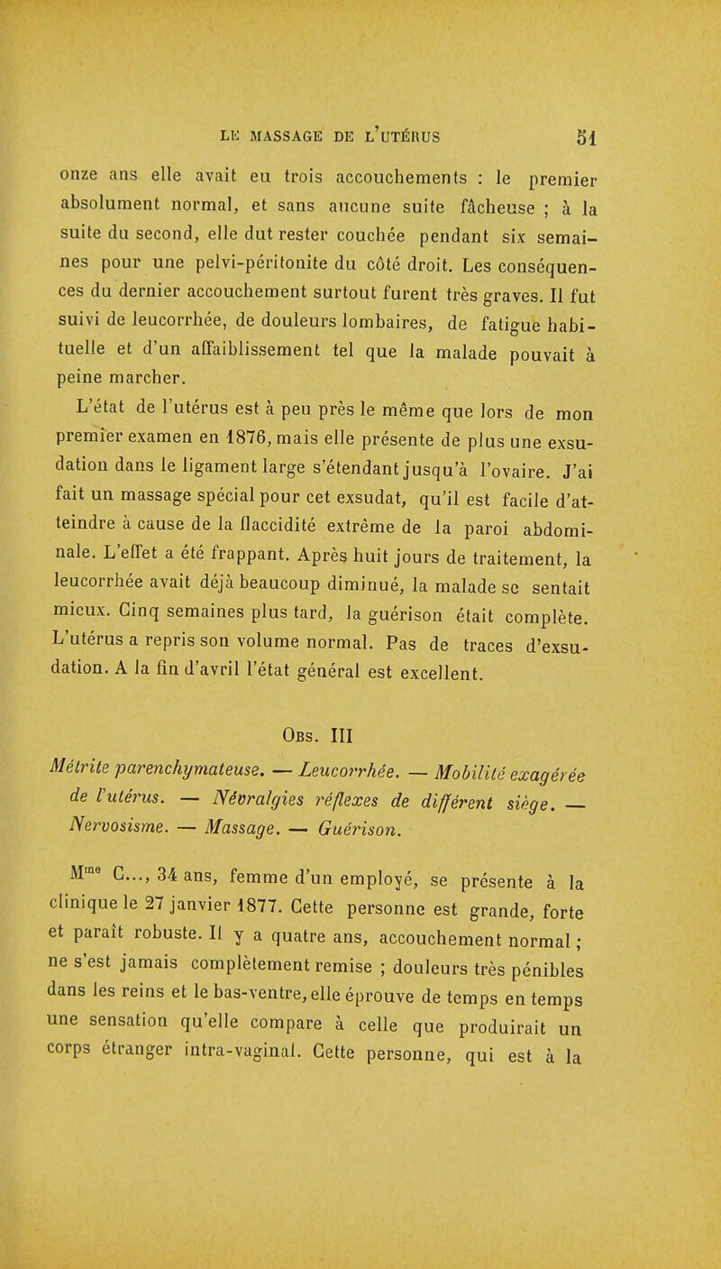 onze ans elle avait eu trois accouchements : le premier absolument normal, et sans aucune suite fâcheuse ; à la suite du second, elle dut rester couchée pendant six semai- nes pour une pelvi-péritonite du côté droit. Les conséquen- ces du dernier accouchement surtout furent très graves. Il fut suivi de leucorrhée, de douleurs lombaires, de fatigue habi- tuelle et d'un affaiblissement tel que la malade pouvait à peine marcher. L'état de l'utérus est à peu près le même que lors de mon premier examen en 1876, mais elle présente de plus une exsu- dation dans le ligament large s'étendant jusqu'à l'ovaire. J'ai fait un massage spécial pour cet exsudât, qu'il est facile d'at- teindre à cause de la flaccidité extrême de la paroi abdomi- nale. L'effet a été frappant. Après huit jours de traitement, la leucorrhée avait déjà beaucoup diminué, la malade se sentait mieux. Cinq semaines plus tard, la guérison était complète. L'utérus a repris son volume normal. Pas de traces d'exsu- dation. A la fin d'avril l'état général est excellent. Obs. III Méirite parenchymateuse. — Leucorrhée. — Mobilité exagérée de Vutérus. — Névralgies réflexes de diffèrent siège. — Nervosisme. — Massage. — Guérison. Mme C..., 34 ans, femme d'un employé, se présente à la clinique le 27 janvier 1877. Cette personne est grande, forte et paraît robuste. Il y a quatre ans, accouchement normal ; ne s'est jamais complètement remise ; douleurs très pénibles dans les reins et le bas-ventre, elle éprouve de temps en temps une sensation qu'elle compare à celle que produirait un corps étranger intra-vaginai. Cette personne, qui est à la