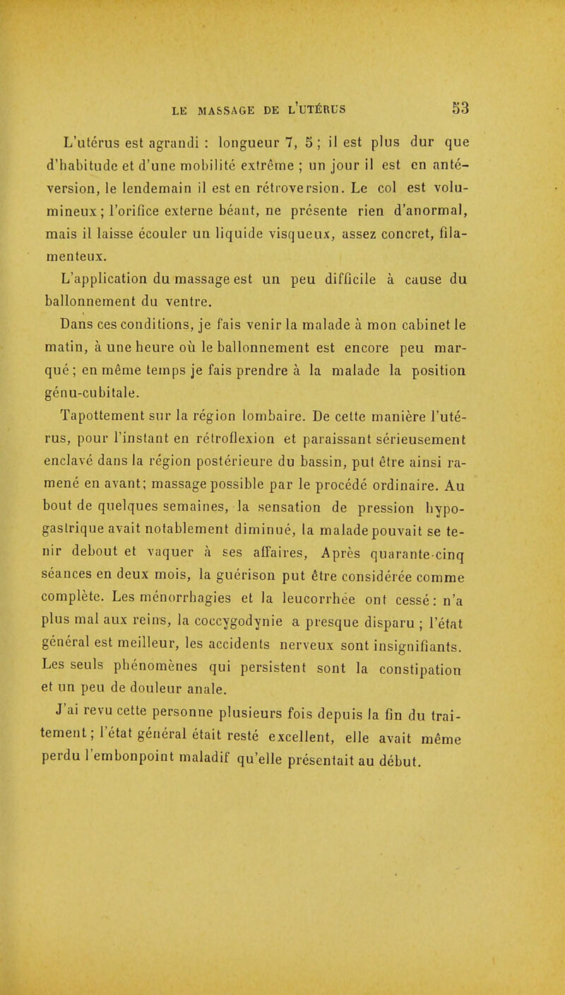 L'utérus est agrandi : longueur 7, 5 ; il est plus dur que d'habitude et d'une mobilité extrême ; un jour il est en anté- version, le lendemain il est en rétroversion. Le col est volu- mineux ; l'orifice externe béant, ne présente rien d'anormal, mais il laisse écouler un liquide visqueux, assez concret, fila- menteux. L'application du massage est un peu difficile à cause du ballonnement du ventre. Dans ces conditions, je fais venir la malade à mon cabinet le matin, à une heure où le ballonnement est encore peu mar- qué ; en même temps je fais prendre à la malade la position génu-cubitale. Tapottement sur la région lombaire. De celte manière l'uté- rus, pour l'instant en rétroflexion et paraissant sérieusement enclavé dans la région postérieure du bassin, put être ainsi ra- mené en avant; massage possible par le procédé ordinaire. Au bout de quelques semaines, la sensation de pression hypo- gaslrique avait notablement diminué, la malade pouvait se te- nir debout et vaquer à ses affaires, Après quarante-cinq séances en deux mois, la guérison put être considérée comme complète. Les ménorrhagies et la leucorrhée ont cessé: n'a plus mal aux reins, la coccygodynie a presque disparu ; l'état général est meilleur, les accidents nerveux sont insignifiants. Les seuls phénomènes qui persistent sont la constipation et un peu de douleur anale. J'ai revu cette personne plusieurs fois depuis la fin du trai- tement ; l'état général était resté excellent, elle avait même perdu l'embonpoint maladif qu'elle présentait au début.