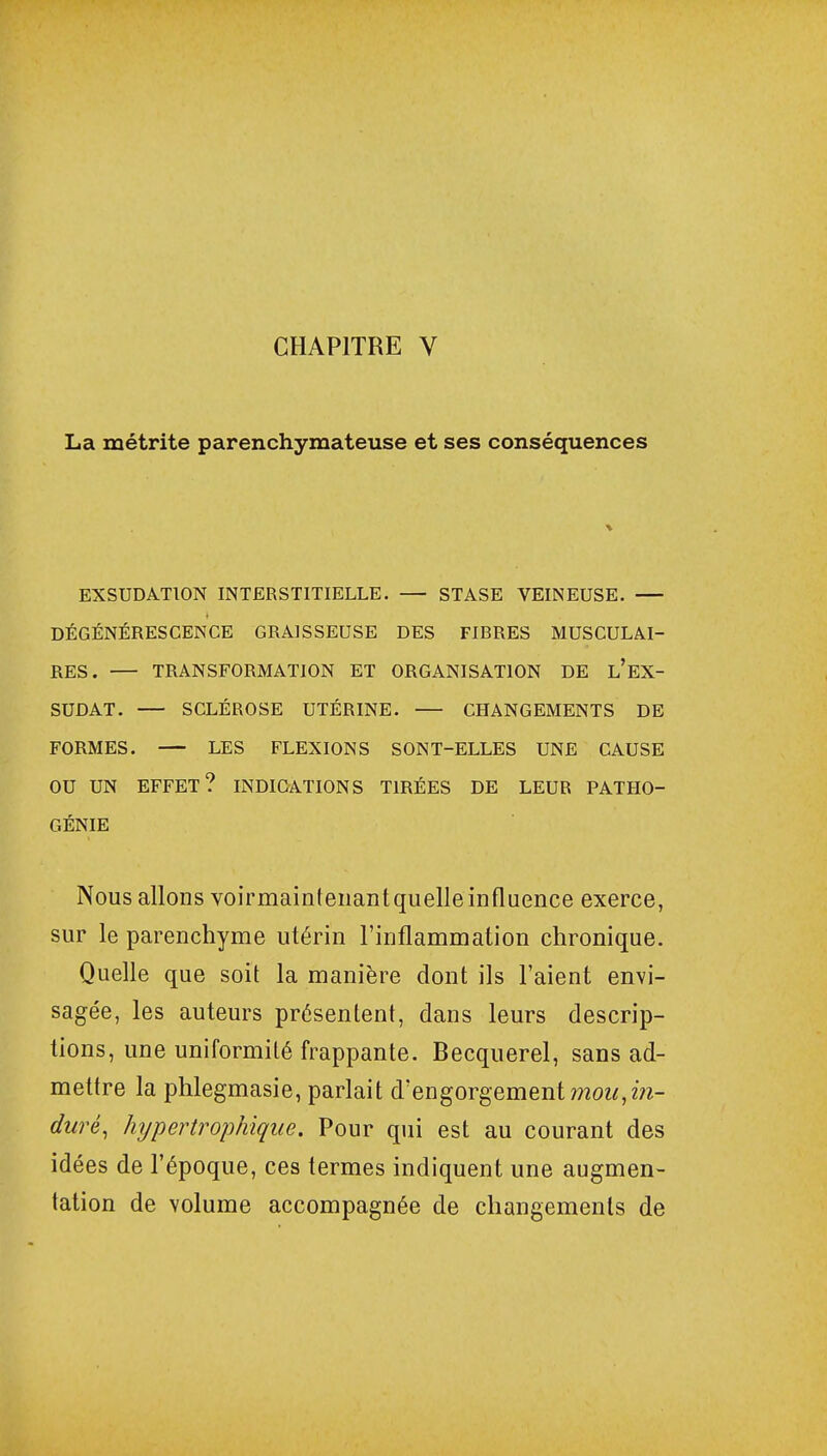 La métrite parenchymateuse et ses conséquences EXSUDATION INTERSTITIELLE. — STASE VEINEUSE. DÉGÉNÉRESCENCE GRAISSEUSE DES FIRRES MUSCULAI- RES. — TRANSFORMATION ET ORGANISATION DE l'EX- SUDAT. — SCLÉROSE UTÉRINE. — CHANGEMENTS DE FORMES. — LES FLEXIONS SONT-ELLES UNE CAUSE OU UN EFFET? INDICATIONS TIRÉES DE LEUR PATHO- GÉNIE Nous allons voirmaintenant quelle influence exerce, sur le parenchyme utérin l'inflammation chronique. Quelle que soit la manière dont ils l'aient envi- sagée, les auteurs présentent, dans leurs descrip- tions, une uniformité frappante. Becquerel, sans ad- mettre la phlegmasie, parlait d'engorgement mou, in- duré, hypertrophique. Pour qui est au courant des idées de l'époque, ces termes indiquent une augmen- tation de volume accompagnée de changements de