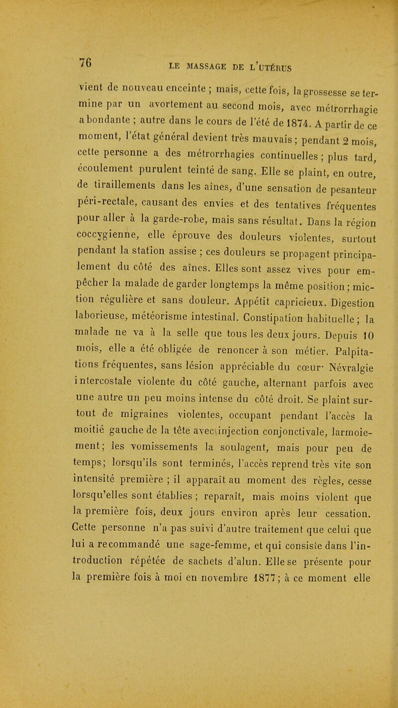 vient de nouveau enceinte ; mais, cette fois, la grossesse se ter- mine par un avortement au second mois, avec métrorrhagie a bondante ; autre dans le cours de l'été de 1874. A partir de ce moment, l'état général devient très mauvais ; pendant 2 mois, cette personne a des métrorrhagies continuelles ; plus tard' écoulement purulent teinté de sang. Elle se plaint, en outre,' de tiraillements dans les aînés, d'une sensation de pesanteur péri-rectale, causant des envies et des tentatives fréquentes pour aller à la garde-robe, mais sans résultat. Dans la région coccygienne, elle éprouve des douleurs violentes, surtout pendant la station assise ; ces douleurs se propagent principa- lement du côté des aîncs. Elles sont assez vives pour em- pêcher la malade de garder longtemps la même position ; mic- tion régulière et sans douleur. Appétit capricieux. Digestion laborieuse, météorisme intestinal. Constipation habituelle; la malade ne va à la selle que tous les deux jours. Depuis 10 mois, elle a été obligée de renoncer à son métier. Palpita- tions fréquentes, sans lésion appréciable du cœur- Névralgie intercostale violente du côté gauche, alternant parfois avec une autre un peu moins intense du côté droit. Se plaint sur- tout de migraines violentes, occupant pendant l'accès la moitié gauche de la tête avec\injection conjonctivale, larmoie- ment; les vomissements la soulagent, mais pour peu de temps; lorsqu'ils sont terminés, l'accès reprend très vite son intensité première ; il apparaît au moment des règles, cesse lorsqu'elles sont établies ; reparaît, mais moins violent que la première fois, deux jours environ après leur cessation. Cette personne n'a pas suivi d'autre traitement que celui que lui a recommandé une sage-femme, et qui consiste dans l'in- troduction répétée de sachets d'alun. Elle se présente pour la première fois à moi en novembre 1877; à ce moment elle