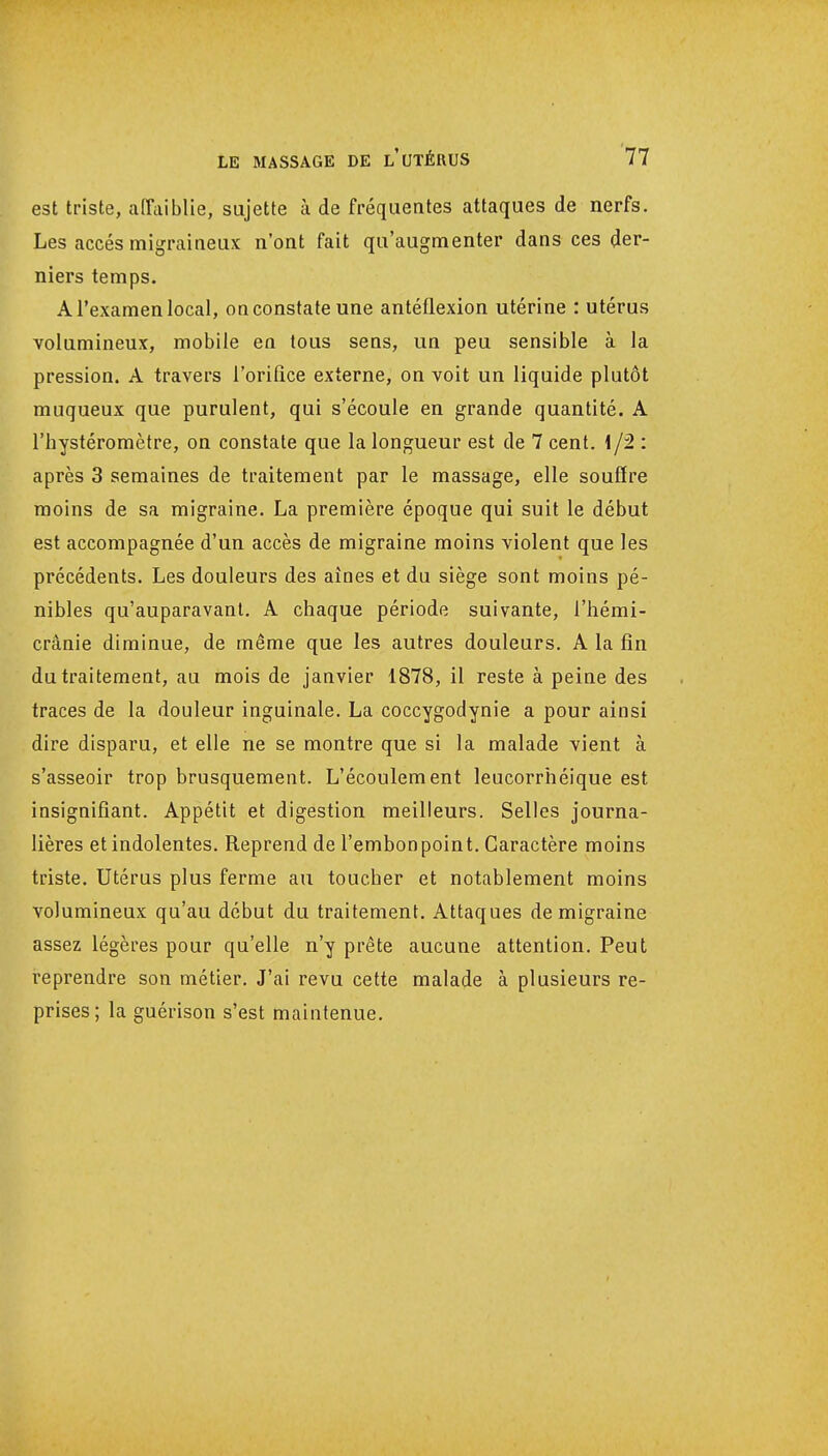 est triste, affaiblie, sujette à de fréquentes attaques de nerfs. Les accès migraineux n'ont fait qu'augmenter dans ces der- niers temps. A l'examen local, oo constate une antéflexion utérine : utérus volumineux, mobile en tous sens, un peu sensible à la pression. A travers l'orifice externe, on voit un liquide plutôt muqueux que purulent, qui s'écoule en grande quantité. A l'hystéromètre, on constate que la longueur est de 7 cent, i/2 : après 3 semaines de traitement par le massage, elle souffre moins de sa migraine. La première époque qui suit le début est accompagnée d'un accès de migraine moins violent que les précédents. Les douleurs des aines et du siège sont moins pé- nibles qu'auparavant. A chaque période suivante, l'hémi- crânie diminue, de même que les autres douleurs. A la fin du traitement, au mois de janvier 1878, il reste à peine des traces de la douleur inguinale. La coccygodynie a pour ainsi dire disparu, et elle ne se montre que si la malade vient à s'asseoir trop brusquement. L'écoulement leucorrhéique est insignifiant. Appétit et digestion meilleurs. Selles journa- lières et indolentes. Reprend de l'embon poin t. Caractère moins triste. Utérus plus ferme au toucher et notablement moins volumineux qu'au début du traitement. Attaques de migraine assez légères pour qu'elle n'y prête aucune attention. Peut i-eprendre son métier. J'ai revu cette malade à plusieurs re- prises; la guérison s'est maintenue.