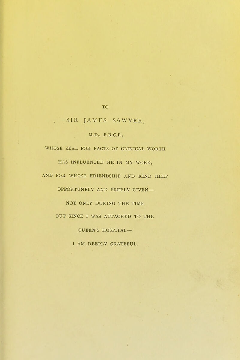 TO SIR JAMES SAWYER, M.D., F.R.C.P., WHOSE ZEAL FOR FACTS OF CLINICAL WORTH HAS INFLUENCED ME IN MY WORK, AND FOR WHOSE FRIENDSHIP AND KIND HELP OPPORTUNELY AND FREELY GIVEN— NOT ONLY DURING THE TIME BUT SINCE I WAS ATTACHED TO THE QUEEN'S HOSPITAL— I AM DEEPLY GRATEFUL.