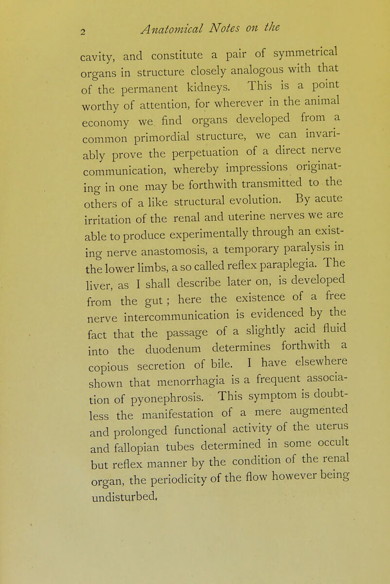 cavity, and constitute a pair of symmetrical organs in structure closely analogous with that of the permanent kidneys. This is a point worthy of attention, for wherever in the animal economy we find organs developed from a common primordial structure, we can invari- ably prove the perpetuation of a direct nerve communication, whereby impressions originat- ing in one may be forthwith transmitted to the others of a like structural evolution. By acute irritation of the renal and uterine nerves we are able to produce experimentally through an exist- ing nerve anastomosis, a temporary paralysis in the lower limbs, a so called reflex paraplegia. The liver, as I shall describe later on, is developed from the gut ; here the existence of a free nerve intercommunication is evidenced by the fact that the passage of a slightly acid^ fluid into the duodenum determines forthwith a copious secretion of bile. I have elsewhere shown that menorrhagia is a frequent associa- tion of pyonephrosis. This symptom is doubt- less the manifestation of a mere augmented and prolonged functional activity of the uterus and fallopian tubes determined in some occult but reflex manner by the condition of the renal organ, the periodicity of the flow however being undisturbed,