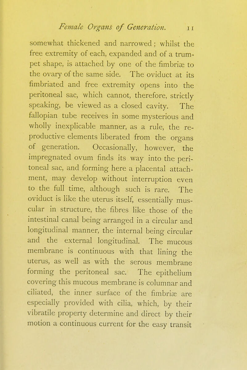 somewhat thickened and narrowed ; whilst the free extremity of each, expanded and of a trum- pet shape, is attached by one of the fimbriae to the ovary of the same side. The oviduct at its fimbriated and free extremity opens into the peritoneal sac, which cannot, therefore, strictly speaking, be viewed as a closed cavity. The fallopian tube receives in some mysterious and wholly inexplicable manner, as a rule, the re- productive elements liberated from the organs of generation. Occasionally, however, the impregnated ovum finds its way into the peri- toneal sac, and forming here a placental attach- ment, may develop without interruption even to the full time, although such is rare. The oviduct is like the uterus itself, essentially mus- cular in structure, the fibres like those of the intestinal canal being arranged in a circular and longitudinal manner, the internal being circular and the external longitudinal. The mucous membrane is continuous with that lining the uterus, as well as with the serous membrane forming the peritoneal sac. The epithelium covering this mucous membrane is columnar and ciliated, the inner surface of the fimbriae are especially provided with cilia, which, by their vibratile property determine and direct by their motion a continuous current for the easy transit