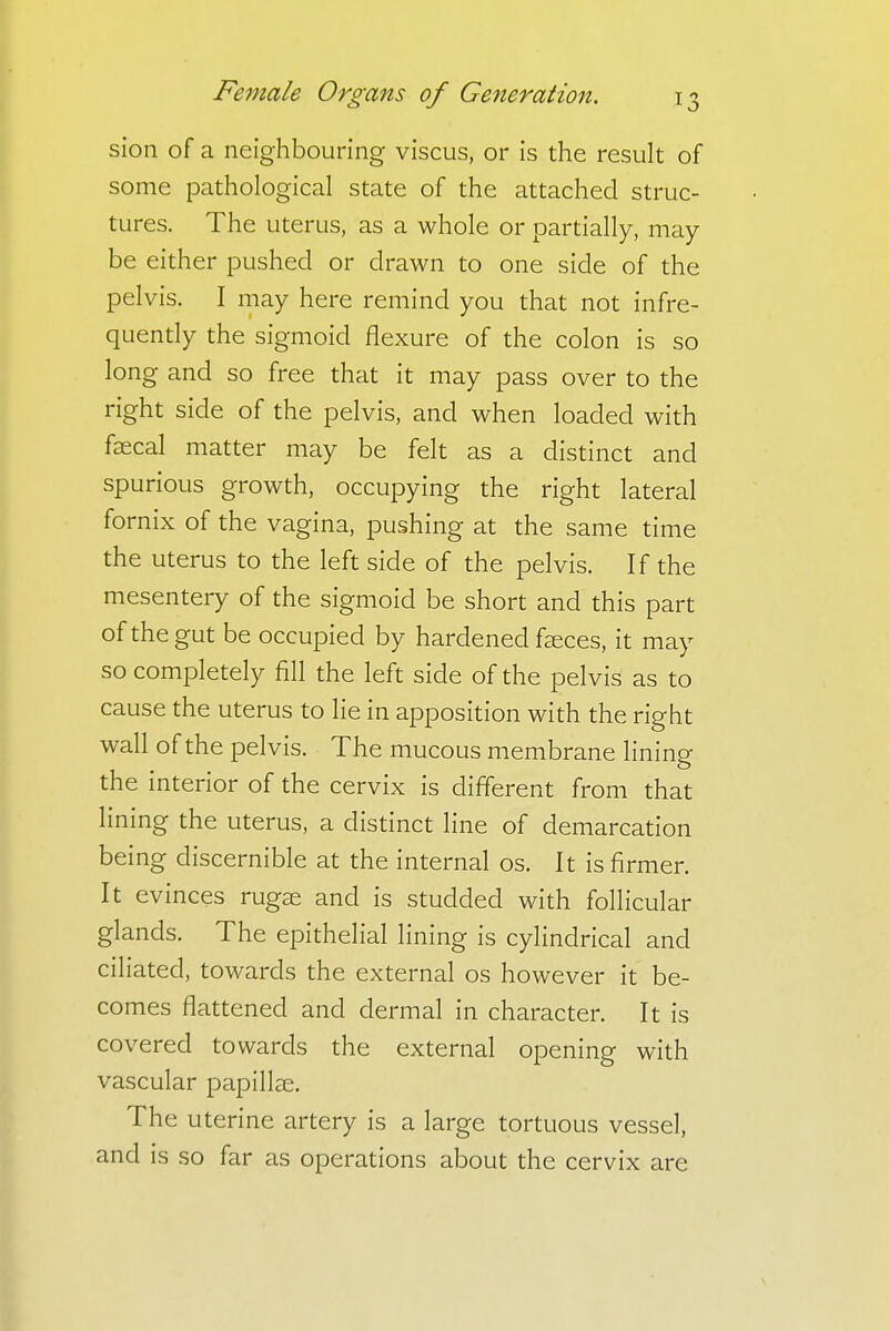 sion of a neighbouring viscus, or is the result of some pathological state of the attached struc- tures. The uterus, as a whole or partially, may be either pushed or drawn to one side of the pelvis. I may here remind you that not infre- quently the sigmoid flexure of the colon is so long and so free that it may pass over to the right side of the pelvis, and when loaded with faecal matter may be felt as a distinct and spurious growth, occupying the right lateral fornix of the vagina, pushing at the same time the uterus to the left side of the pelvis. If the mesentery of the sigmoid be short and this part of the gut be occupied by hardened faeces, it may so completely fill the left side of the pelvis as to cause the uterus to lie in apposition with the right wall of the pelvis. The mucous membrane lining the interior of the cervix is different from that lining the uterus, a distinct line of demarcation being discernible at the internal os. It is firmer. It evinces rugae and is studded with follicular glands. The epithelial lining is cylindrical and ciliated, towards the external os however it be- comes flattened and dermal in character. It is covered towards the external opening with vascular papillae. The uterine artery is a large tortuous vessel, and is so far as operations about the cervix are