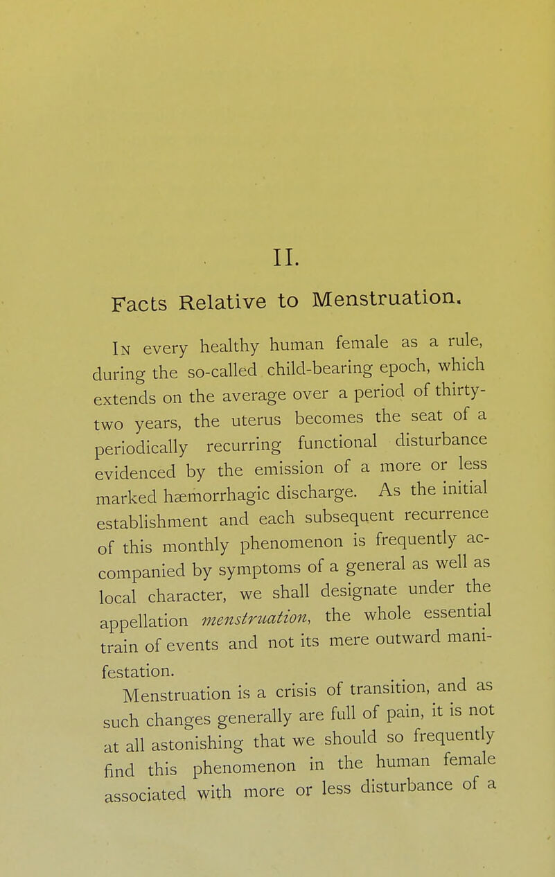 II. Facts Relative to Menstruation. In every healthy human female as a rule, during the so-called child-bearing epoch, which extends on the average over a period of thirty- two years, the uterus becomes the seat of a periodically recurring functional disturbance evidenced by the emission of a more or less marked hemorrhagic discharge. As the initial establishment and each subsequent recurrence of this monthly phenomenon is frequently ac- companied by symptoms of a general as well as local character, we shall designate under the appellation menstruation, the whole essential train of events and not its mere outward mani- festation. Menstruation is a crisis of transition, and as such changes generally are full of pain, it is not at all astonishing that we should so frequently find this phenomenon in the human female associated with more or less disturbance of a