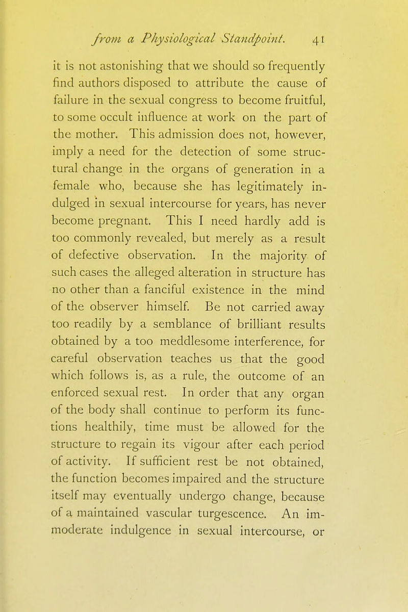 it is not astonishing that we should so frequently find authors disposed to attribute the cause of failure in the sexual congress to become fruitful, to some occult influence at work on the part of the mother. This admission does not, however, imply a need for the detection of some struc- tural change in the organs of generation in a female who, because she has legitimately in- dulged in sexual intercourse for years, has never become pregnant. This I need hardly add is too commonly revealed, but merely as a result of defective observation. In the majority of such cases the alleged alteration in structure has no other than a fanciful existence in the mind of the observer himself. Be not carried away too readily by a semblance of brilliant results obtained by a too meddlesome interference, for careful observation teaches us that the good which follows is, as a rule, the outcome of an enforced sexual rest. In order that any organ of the body shall continue to perform its func- tions healthily, time must be allowed for the structure to regain its vigour after each period of activity. If sufficient rest be not obtained, the function becomes impaired and the structure itself may eventually undergo change, because of a maintained vascular turgescence. An im- moderate indulgence in sexual intercourse, or