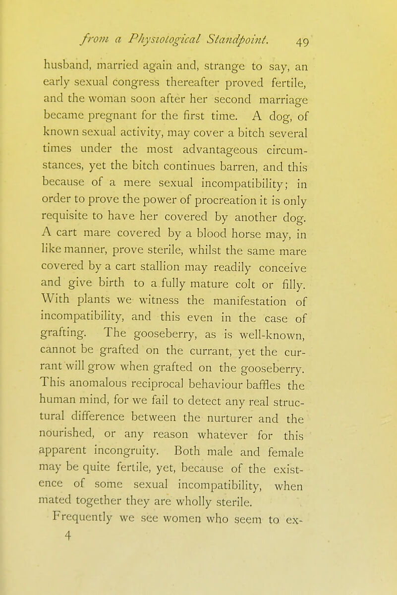 husband, married again and, strange to say, an early sexual congress thereafter proved fertile, and the woman soon after her second marriage became pregnant for the first time. A clog, of known sexual activity, may cover a bitch several times under the most advantageous circum- stances, yet the bitch continues barren, and this because of a mere sexual incompatibility; in order to prove the power of procreation it is only requisite to have her covered by another dog. A cart mare covered by a blood horse may, in like manner, prove sterile, whilst the same mare covered by a cart stallion may readily conceive and give birth to a fully mature colt or filly. With plants we witness the manifestation of incompatibility, and this even in the case of grafting. The gooseberry, as is well-known, cannot be grafted on the currant, yet the cur- rant will grow when grafted on the gooseberry. This anomalous reciprocal behaviour baffles the human mind, for we fail to detect any real struc- tural difference between the nurturer and the nourished, or any reason whatever for this apparent incongruity. Both male and female may be quite fertile, yet, because of the exist- ence of some sexual incompatibility, when mated together they are wholly sterile. Frequently we see women who seem to ex- 4