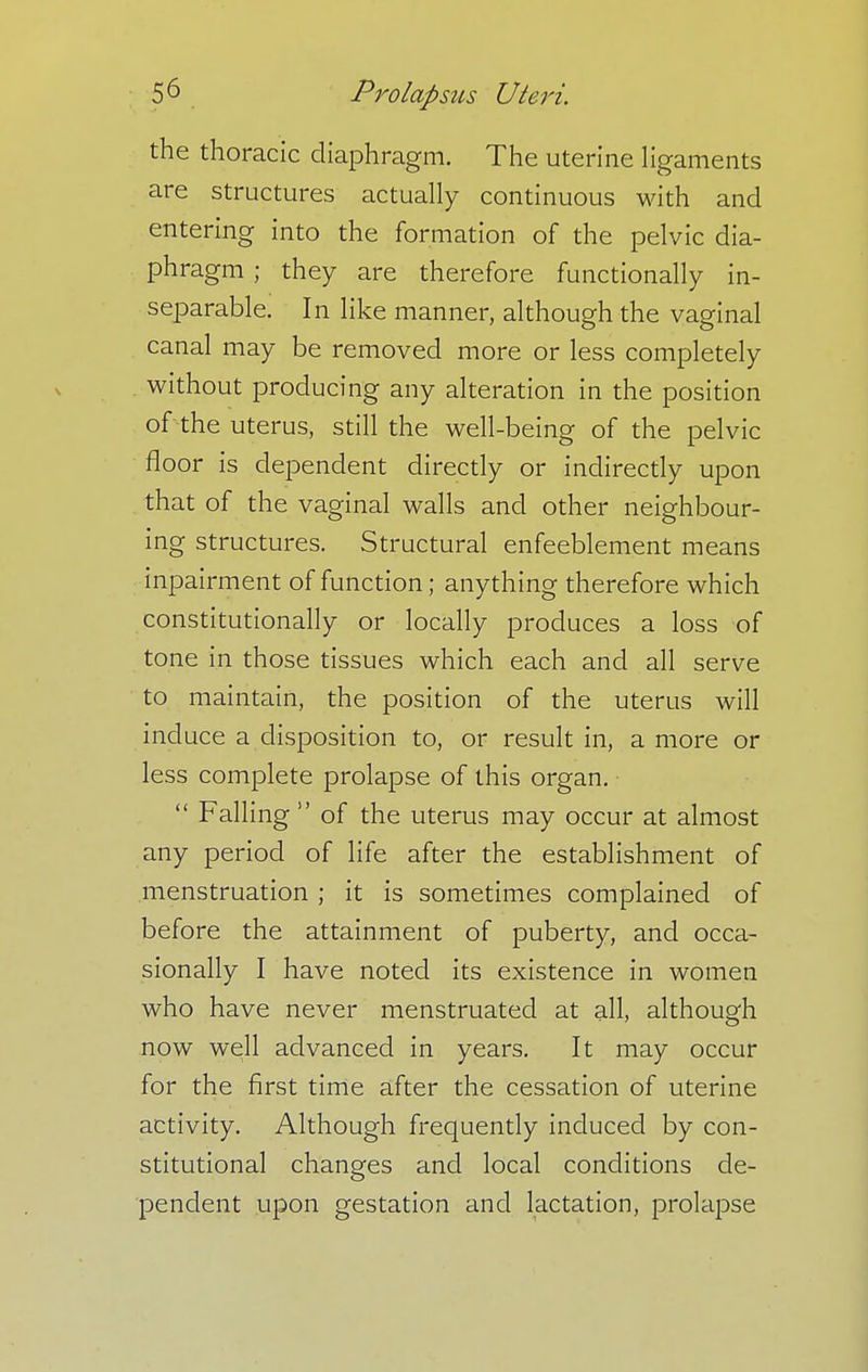 the thoracic diaphragm. The uterine ligaments are structures actually continuous with and entering into the formation of the pelvic dia- phragm ; they are therefore functionally in- separable. In like manner, although the vaginal canal may be removed more or less completely without producing any alteration in the position of the uterus, still the well-being of the pelvic floor is dependent directly or indirectly upon that of the vaginal walls and other neighbour- ing structures. Structural enfeeblement means inpairment of function; anything therefore which constitutionally or locally produces a loss of tone in those tissues which each and all serve to maintain, the position of the uterus will induce a disposition to, or result in, a more or less complete prolapse of this organ.  Falling  of the uterus may occur at almost any period of life after the establishment of menstruation ; it is sometimes complained of before the attainment of puberty, and occa- sionally I have noted its existence in women who have never menstruated at all, although now well advanced in years. It may occur for the first time after the cessation of uterine activity. Although frequently induced by con- stitutional changes and local conditions de- pendent upon gestation and lactation, prolapse
