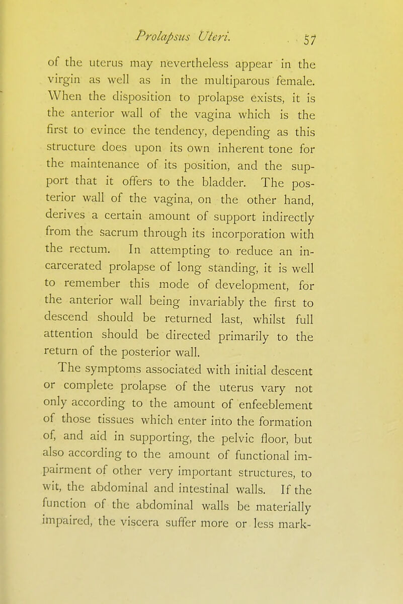 of the uterus may nevertheless appear in the virgin as well as in the muciparous female. When the disposition to prolapse exists, it is the anterior wall of the vagina which is the first to evince the tendency, depending as this structure does upon its own inherent tone for the maintenance of its position, and the sup- port that it offers to the bladder. The pos- terior wall of the vagina, on the other hand, derives a certain amount of support indirectly from the sacrum through its incorporation with the rectum. In attempting to reduce an in- carcerated prolapse of long standing, it is well to remember this mode of development, for the anterior wall being invariably the first to descend should be returned last, whilst full attention should be directed primarily to the return of the posterior wall. The symptoms associated with initial descent or complete prolapse of the uterus vary not only according to the amount of enfeeblement of those tissues which enter into the formation of, and aid in supporting, the pelvic floor, but also according to the amount of functional im- pairment of other very important structures, to wit, the abdominal and intestinal walls. If the function of the abdominal walls be materially impaired, the viscera suffer more or less mark-