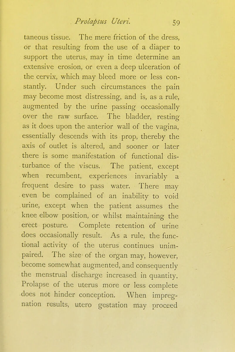 taneous tissue. The mere friction of the dress, or that resulting from the use of a diaper to support the uterus, may in time determine an extensive erosion, or even a deep ulceration of the cervix, which may bleed more or less con- stantly. Under such circumstances the pain may become most distressing, and is, as a rule, augmented by the urine passing occasionally over the raw surface. The bladder, resting as it does upon the anterior wall of the vagina, essentially descends with its prop, thereby the axis of outlet is altered, and sooner or later there is some manifestation of functional dis- turbance of the viscus. The patient, except when recumbent, experiences invariably a frequent desire to pass water. There may even be complained of an inability to void urine, except when the patient assumes the knee elbow position, or whilst maintaining the erect posture. Complete retention of urine does occasionally result. As a rule, the func- tional activity of the uterus continues unim- paired. The size of the organ may, however, become somewhat augmented, and consequently the menstrual discharge increased in quantity. Prolapse of the uterus more or less complete does not hinder conception. When impreg- nation results, utero gestation may proceed