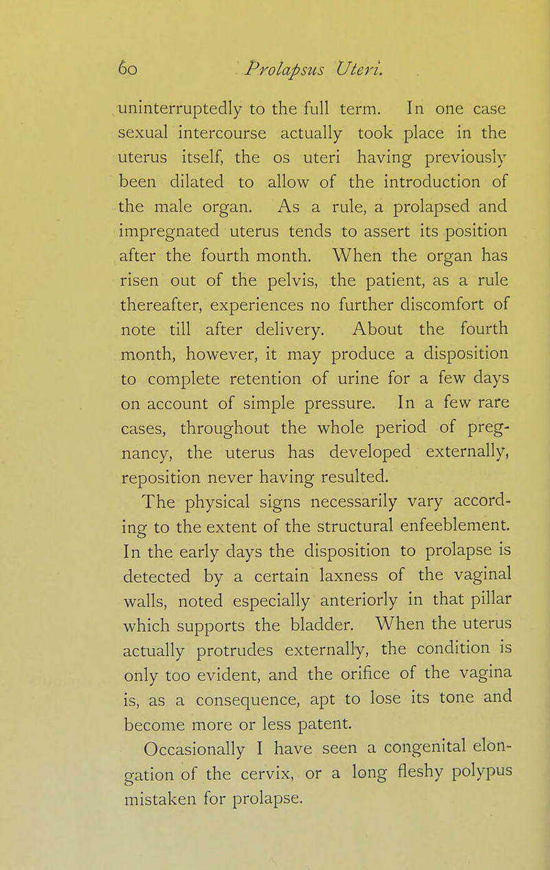 uninterruptedly to the full term. In one case sexual intercourse actually took place in the uterus itself, the os uteri having previously been dilated to allow of the introduction of the male organ. As a rule, a prolapsed and impregnated uterus tends to assert its position after the fourth month. When the organ has risen out of the pelvis, the patient, as a rule thereafter, experiences no further discomfort of note till after delivery. About the fourth month, however, it may produce a disposition to complete retention of urine for a few days on account of simple pressure. In a few rare cases, throughout the whole period of preg- nancy, the uterus has developed externally, reposition never having resulted. The physical signs necessarily vary accord- ing to the extent of the structural enfeeblement. In the early days the disposition to prolapse is detected by a certain laxness of the vaginal walls, noted especially anteriorly in that pillar which supports the bladder. When the uterus actually protrudes externally, the condition is only too evident, and the orifice of the vagina is, as a consequence, apt to lose its tone and become more or less patent. Occasionally I have seen a congenital elon- gation of the cervix, or a long fleshy polypus mistaken for prolapse.
