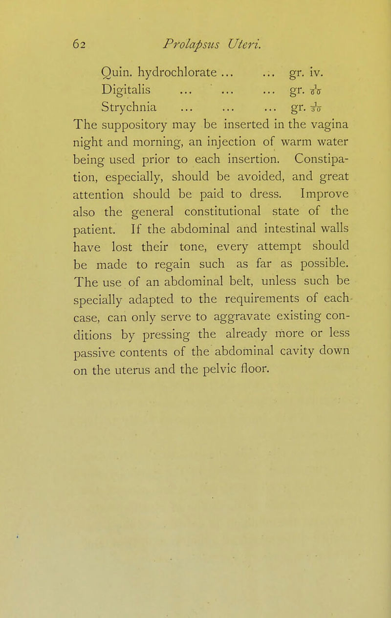 Ouin. hydrochlorate ... ... gr. iv. Digitalis ... ... ... gr. Strychnia ... ... ... gr. The suppository may be inserted in the vagina night and morning, an injection of warm water being used prior to each insertion. Constipa- tion, especially, should be avoided, and great attention should be paid to dress. Improve also the general constitutional state of the patient. If the abdominal and intestinal walls have lost their tone, every attempt should be made to regain such as far as possible. The use of an abdominal belt, unless such be specially adapted to the requirements of each- case, can only serve to aggravate existing con- ditions by pressing the already more or less passive contents of the abdominal cavity down on the uterus and the pelvic floor.