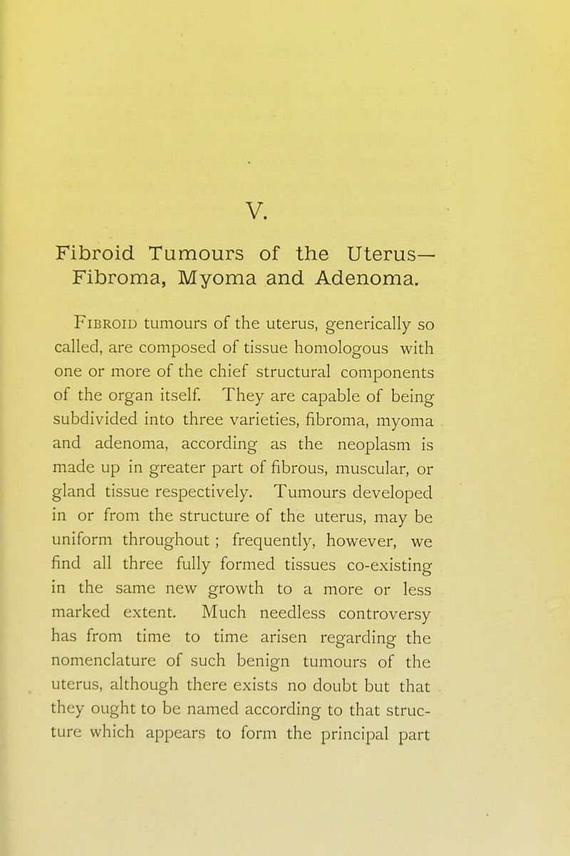 V. Fibroid Tumours of the Uterus- Fibroma, Myoma and Adenoma. Fibroid tumours of the uterus, generically so called, are composed of tissue homologous with one or more of the chief structural components of the organ itself. They are capable of being subdivided into three varieties, fibroma, myoma and adenoma, according as the neoplasm is made up in greater part of fibrous, muscular, or gland tissue respectively. Tumours developed in or from the structure of the uterus, may be uniform throughout; frequently, however, we find all three fully formed tissues co-existing in the same new growth to a more or less marked extent. Much needless controversy has from time to time arisen regarding the nomenclature of such benign tumours of the uterus, although there exists no doubt but that they ought to be named according to that struc- ture which appears to form the principal part