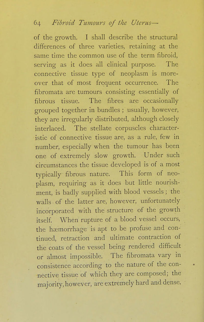of the growth. I shall describe the structural differences of three varieties, retaining at the same time the common use of the term fibroid, serving as it does all clinical purpose. The connective tissue type of neoplasm is more- over that of most frequent occurrence. The fibromata are tumours consisting essentially of fibrous tissue. The fibres are occasionally grouped together in bundles ; usually, however, they are irregularly distributed, although closely interlaced. The stellate corpuscles character- istic of connective tissue are, as a rule, few in number, especially when the tumour has been one of extremely slow growth. Under such circumstances the tissue developed is of a most typically fibrous nature. This form of neo- plasm, requiring as it does but little nourish- ment, is badly supplied with blood vessels ; the walls of the latter are, however, unfortunately incorporated with the structure of the growth itself. When rupture of a blood vessel occurs, the haemorrhage is apt to be profuse and con- tinued, retraction and ultimate contraction of the coats of the vessel being rendered difficult or almost impossible. The fibromata vary in consistence according to the nature of the con- nective tissue of which they are composed; the majority, however, are extremely hard and dense,