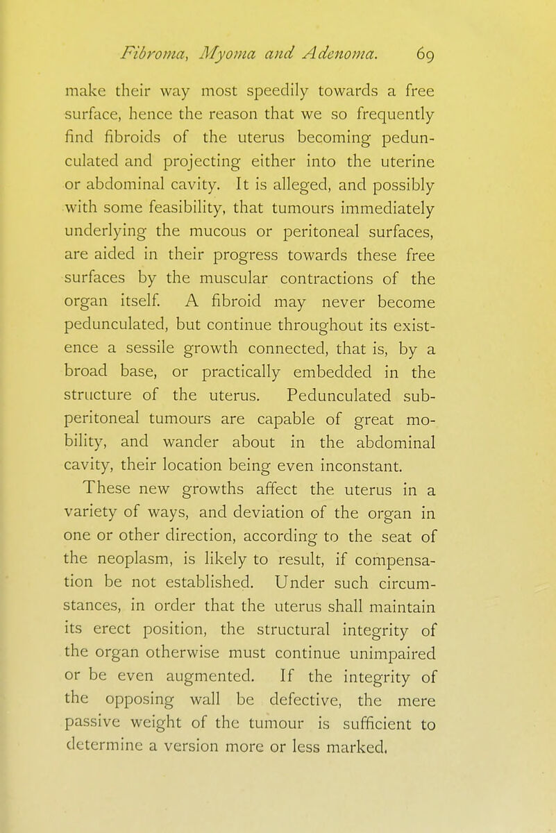 make their way most speedily towards a free surface, hence the reason that we so frequently find fibroids of the uterus becoming pedun- culated and projecting either into the uterine or abdominal cavity. It is alleged, and possibly with some feasibility, that tumours immediately underlying the mucous or peritoneal surfaces, are aided in their progress towards these free surfaces by the muscular contractions of the organ itself. A fibroid may never become pedunculated, but continue throughout its exist- ence a sessile growth connected, that is, by a broad base, or practically embedded in the structure of the uterus. Pedunculated sub- peritoneal tumours are capable of great mo- bility, and wander about in the abdominal cavity, their location being even inconstant. These new growths affect the uterus in a variety of ways, and deviation of the organ in one or other direction, according to the seat of the neoplasm, is likely to result, if compensa- tion be not established. Under such circum- stances, in order that the uterus shall maintain its erect position, the structural integrity of the organ otherwise must continue unimpaired or be even augmented. If the integrity of the opposing wall be defective, the mere passive weight of the tumour is sufficient to determine a version more or less marked.