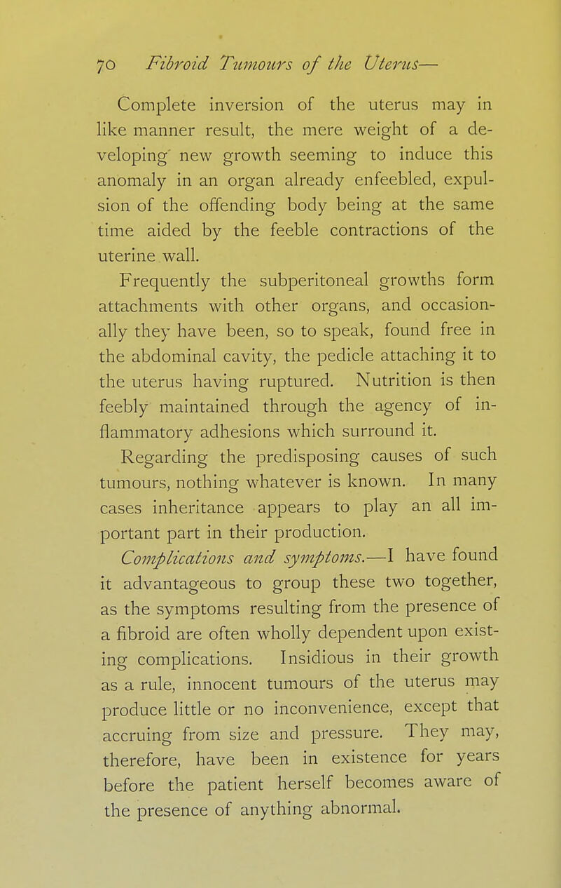 Complete inversion of the uterus may in like manner result, the mere weight of a de- veloping' new growth seeming to induce this anomaly in an organ already enfeebled, expul- sion of the offending body being at the same time aided by the feeble contractions of the uterine wall. Frequently the subperitoneal growths form attachments with other organs, and occasion- ally they have been, so to speak, found free in the abdominal cavity, the pedicle attaching it to the uterus having ruptured. Nutrition is then feebly maintained through the agency of in- flammatory adhesions which surround it. Regarding the predisposing causes of such tumours, nothing whatever is known. In many cases inheritance appears to play an all im- portant part in their production. Complications and symptoms.—I have found it advantageous to group these two together, as the symptoms resulting from the presence of a fibroid are often wholly dependent upon exist- ing complications. Insidious in their growth as a rule, innocent tumours of the uterus may produce little or no inconvenience, except that accruing from size and pressure. They may, therefore, have been in existence for years before the patient herself becomes aware of the presence of anything abnormal.