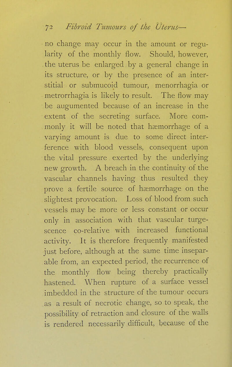no change may occur in the amount or regu- larity of the monthly flow. Should, however, . the uterus be enlarged by a general change in its structure, or by the presence of an inter- stitial or submucoijd tumour, menorrhagia or metrorrhagia is likely to result. The flow may be augumented because of an increase in the extent of the secreting surface. More com- monly it will be noted that haemorrhage of a varying amount is due to some direct inter- ference with blood vessels, consequent upon the vital pressure exerted by the underlying new growth. A breach in the continuity of the vascular channels having thus resulted they prove a fertile source of haemorrhage on the slightest provocation. Loss of blood from such vessels may be more or less constant or occur only in association with that vascular tume- scence co-relative with increased functional activity. It is therefore frequently manifested just before, although at the same time insepar- able from, an expected period, the recurrence of the monthly flow being thereby practically hastened. When rupture of a surface vessel imbedded in the structure of the tumour occurs as a result of necrotic change, so to speak, the possibility of retraction and closure of the walls is rendered necessarily difficult, because of the