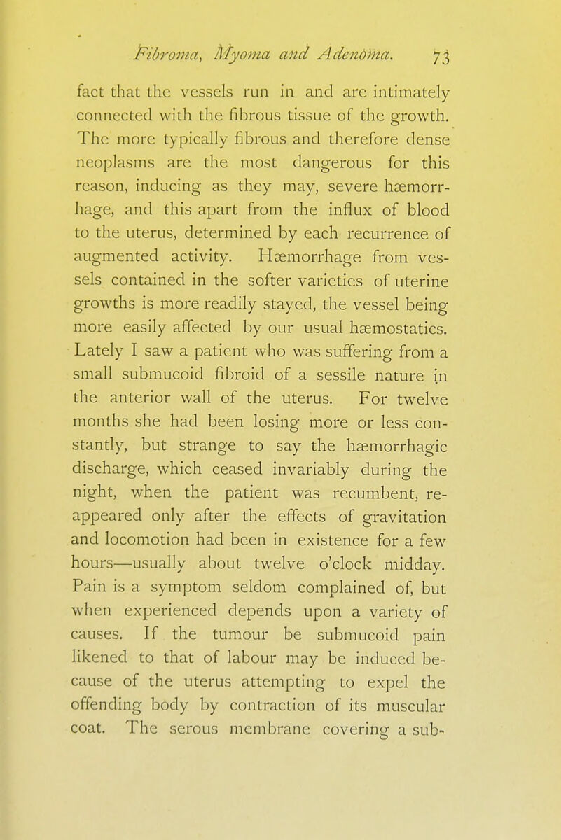 fact that the vessels run in and are intimately connected with the fibrous tissue of the growth. The more typically fibrous and therefore dense neoplasms are the most dangerous for this reason, inducing as they may, severe haemorr- hage, and this apart from the influx of blood to the uterus, determined by each recurrence of augmented activity. Haemorrhage from ves- sels contained in the softer varieties of uterine growths is more readily stayed, the vessel being more easily affected by our usual haemostatics. Lately I saw a patient who was suffering from a small submucoid fibroid of a sessile nature in the anterior wall of the uterus. For twelve months she had been losing more or less con- stantly, but strange to say the hemorrhagic discharge, which ceased invariably during the night, when the patient was recumbent, re- appeared only after the effects of gravitation and locomotion had been in existence for a few hours—usually about twelve o'clock midday. Pain is a symptom seldom complained of, but when experienced depends upon a variety of causes. If the tumour be submucoid pain likened to that of labour may be induced be- cause of the uterus attempting to expel the offending body by contraction of its muscular coat. The serous membrane covering a sub-