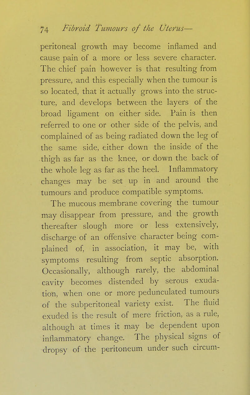 peritoneal growth may become inflamed and cause pain of a more or less severe character. The chief pain however is that resulting from pressure, and this especially when the tumour is so located, that it actually grows into the struc- ture, and develops between the layers of the broad ligament on either side. Pain is then referred to one or other side of the pelvis, and complained of as being radiated down the leg of the same side, either down the inside of the thigh as far as the knee, or down the back of the whole leg as far as the heel. Inflammatory changes may be set up in and around the tumours and produce compatible symptoms. The mucous membrane covering the tumour may disappear from pressure, and the growth thereafter slough more or less extensively, discharge of an offensive character being com- plained of, in association, it may be, with symptoms resulting from septic absorption. Occasionally, although rarely, the abdominal cavity becomes distended by serous exuda- tion, when one or more pedunculated tumours of the subperitoneal variety exist. The fluid exuded is the result of mere friction, as a rule, although at times it may be dependent upon inflammatory change. The physical signs of dropsy of the peritoneum under such circum-