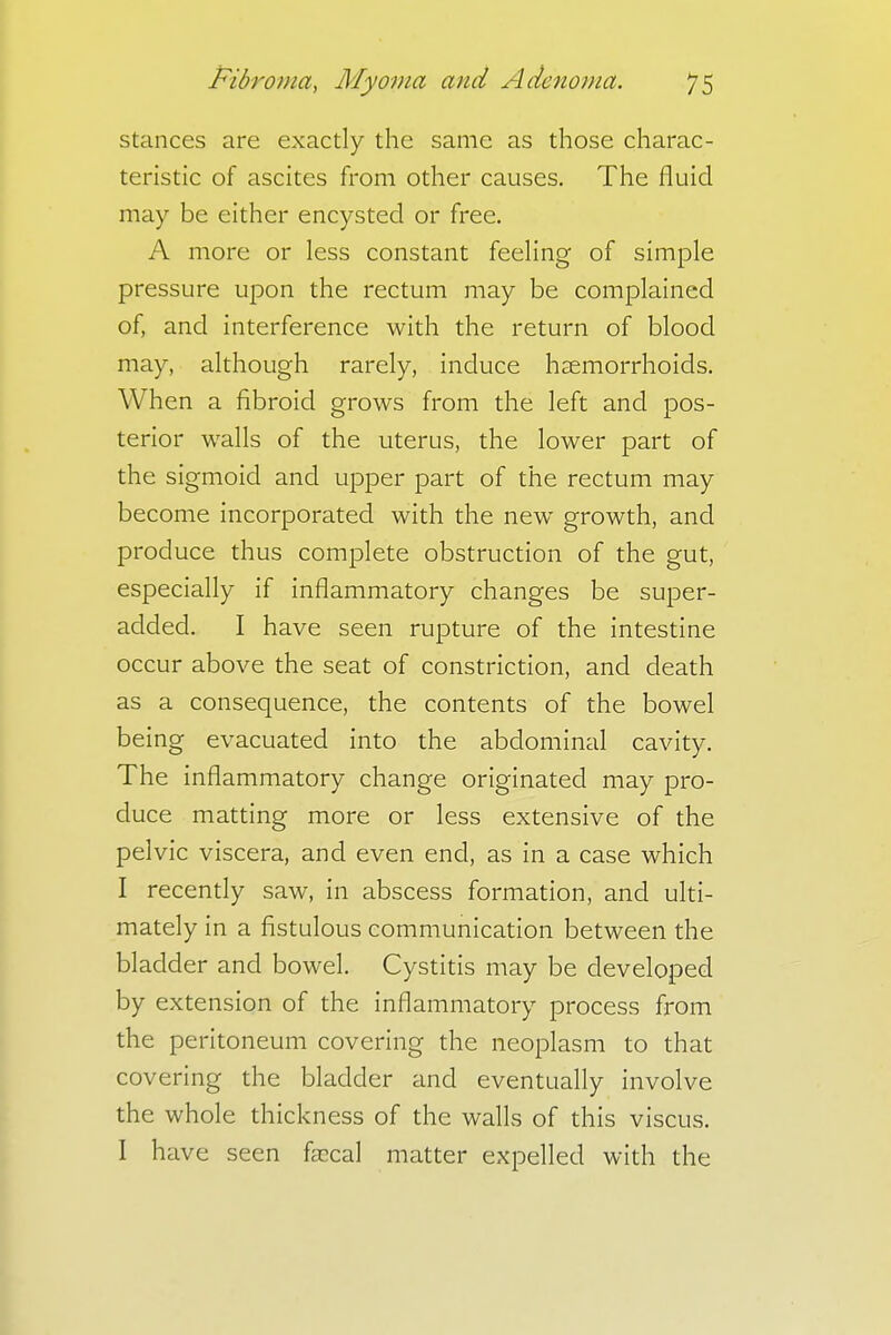 stances are exactly the same as those charac- teristic of ascites from other causes. The fluid may be either encysted or free. A more or less constant feeling of simple pressure upon the rectum may be complained of, and interference with the return of blood may, although rarely, induce haemorrhoids. When a fibroid grows from the left and pos- terior walls of the uterus, the lower part of the sigmoid and upper part of the rectum may become incorporated with the new growth, and produce thus complete obstruction of the gut, especially if inflammatory changes be super- added. I have seen rupture of the intestine occur above the seat of constriction, and death as a consequence, the contents of the bowel being evacuated into the abdominal cavity. The inflammatory change originated may pro- duce matting more or less extensive of the pelvic viscera, and even end, as in a case which I recently saw, in abscess formation, and ulti- mately in a fistulous communication between the bladder and bowel. Cystitis may be developed by extension of the inflammatory process from the peritoneum covering the neoplasm to that covering the bladder and eventually involve the whole thickness of the walls of this viscus. I have seen fascal matter expelled with the