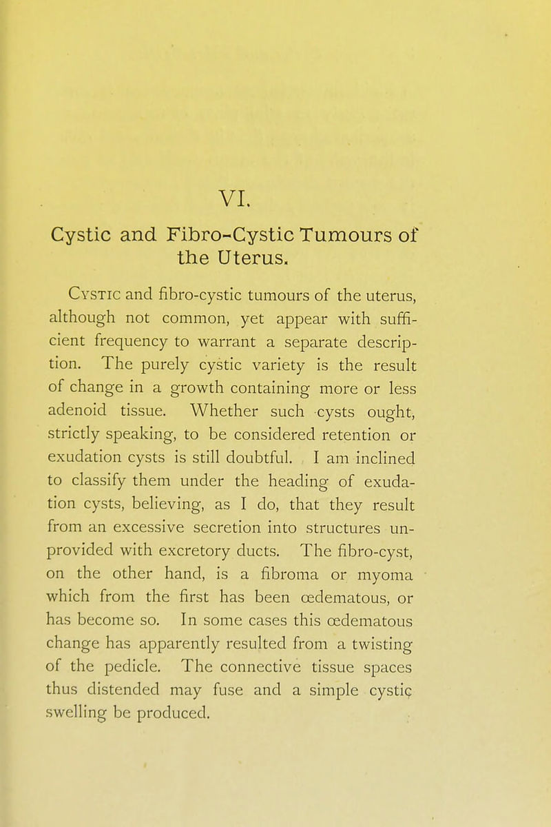 Cystic and Fibro-Cystic Tumours of the Uterus. Cystic and fibrocystic tumours of the uterus, although not common, yet appear with suffi- cient frequency to warrant a separate descrip- tion. The purely cystic variety is the result of change in a growth containing more or less adenoid tissue. Whether such cysts ought, strictly speaking, to be considered retention or exudation cysts is still doubtful. I am inclined to classify them under the heading of exuda- tion cysts, believing, as I do, that they result from an excessive secretion into structures un- provided with excretory ducts. The fibro-cyst, on the other hand, is a fibroma or myoma which from the first has been cedematous, or has become so. In some cases this cedematous change has apparently resulted from a twisting of the pedicle. The connective tissue spaces thus distended may fuse and a simple cystic swelling be produced.