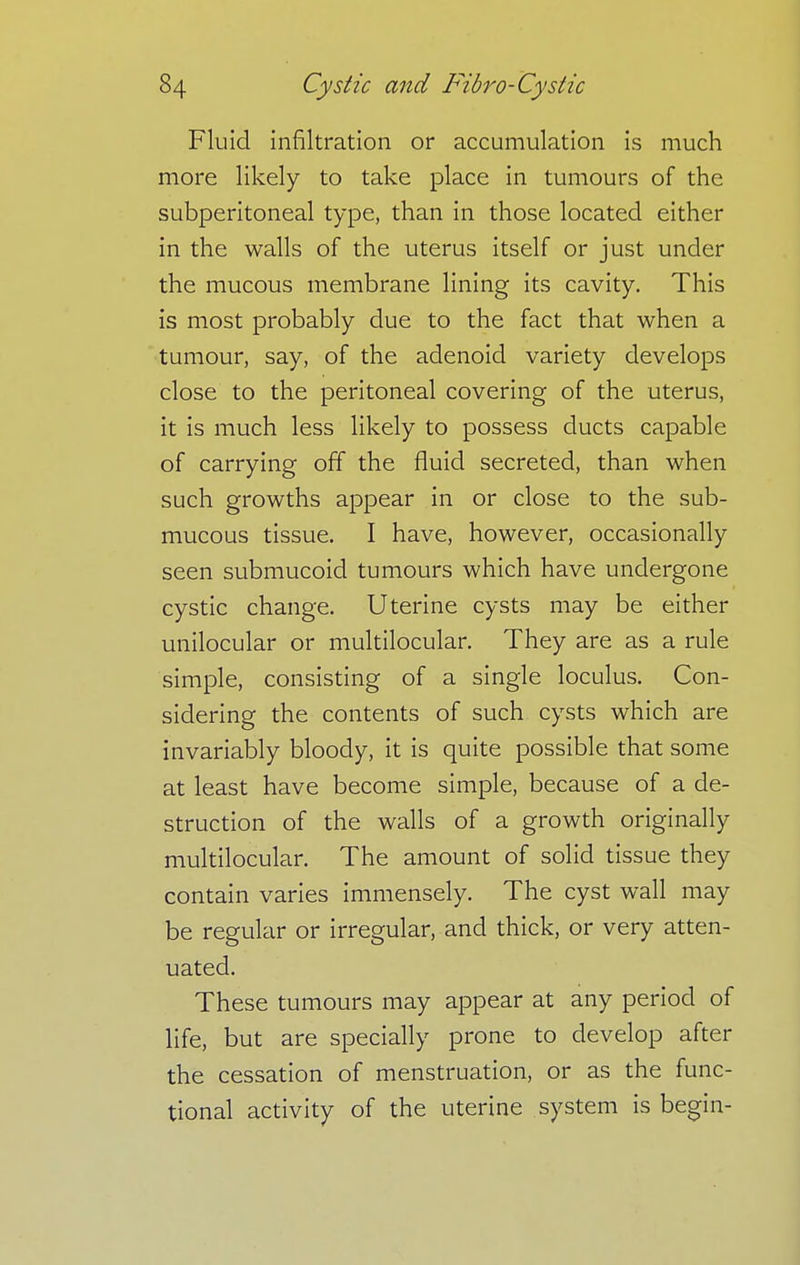 Fluid infiltration or accumulation is much more likely to take place in tumours of the subperitoneal type, than in those located either in the walls of the uterus itself or just under the mucous membrane lining its cavity. This is most probably due to the fact that when a tumour, say, of the adenoid variety develops close to the peritoneal covering of the uterus, it is much less likely to possess ducts capable of carrying off the fluid secreted, than when such growths appear in or close to the sub- mucous tissue. I have, however, occasionally seen submucoid tumours which have undergone cystic change. Uterine cysts may be either unilocular or multilocular. They are as a rule simple, consisting of a single loculus. Con- sidering the contents of such cysts which are invariably bloody, it is quite possible that some at least have become simple, because of a de- struction of the walls of a growth originally multilocular. The amount of solid tissue they contain varies immensely. The cyst wall may be regular or irregular, and thick, or very atten- uated. These tumours may appear at any period of life, but are specially prone to develop after the cessation of menstruation, or as the func- tional activity of the uterine system is begin-
